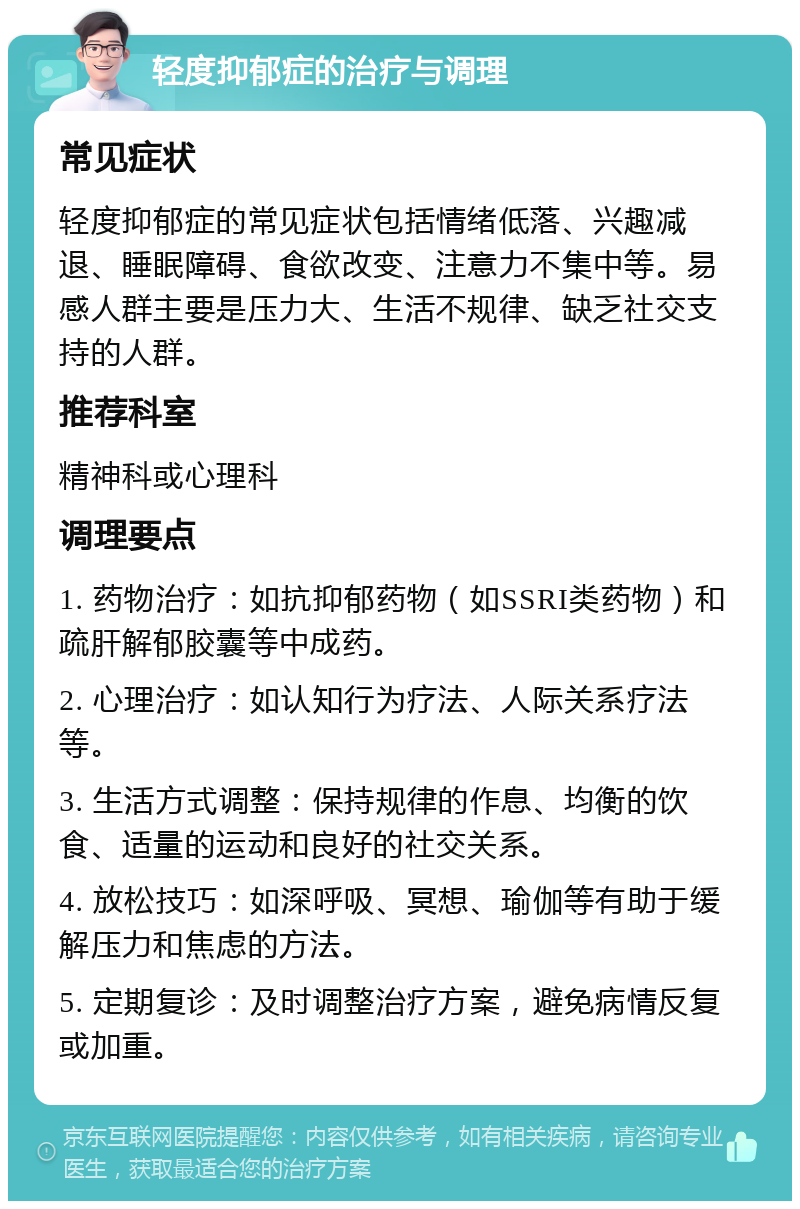 轻度抑郁症的治疗与调理 常见症状 轻度抑郁症的常见症状包括情绪低落、兴趣减退、睡眠障碍、食欲改变、注意力不集中等。易感人群主要是压力大、生活不规律、缺乏社交支持的人群。 推荐科室 精神科或心理科 调理要点 1. 药物治疗：如抗抑郁药物（如SSRI类药物）和疏肝解郁胶囊等中成药。 2. 心理治疗：如认知行为疗法、人际关系疗法等。 3. 生活方式调整：保持规律的作息、均衡的饮食、适量的运动和良好的社交关系。 4. 放松技巧：如深呼吸、冥想、瑜伽等有助于缓解压力和焦虑的方法。 5. 定期复诊：及时调整治疗方案，避免病情反复或加重。