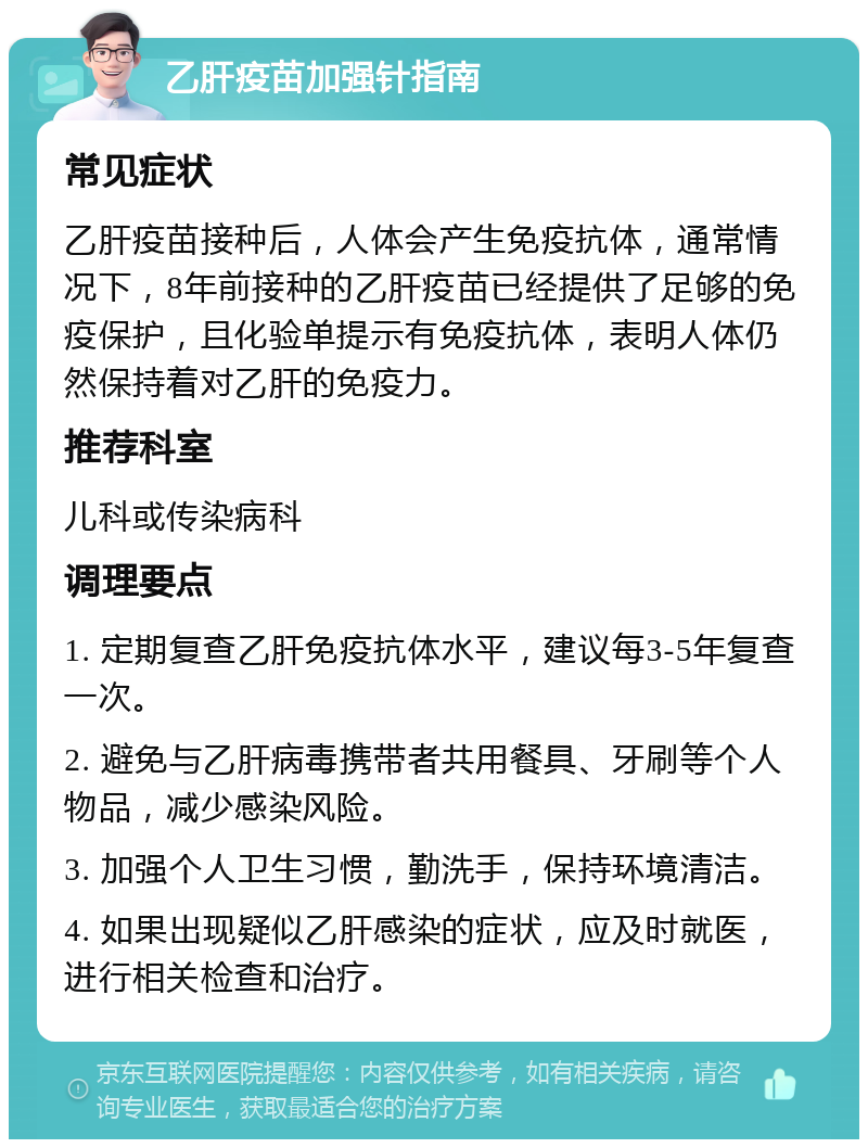 乙肝疫苗加强针指南 常见症状 乙肝疫苗接种后，人体会产生免疫抗体，通常情况下，8年前接种的乙肝疫苗已经提供了足够的免疫保护，且化验单提示有免疫抗体，表明人体仍然保持着对乙肝的免疫力。 推荐科室 儿科或传染病科 调理要点 1. 定期复查乙肝免疫抗体水平，建议每3-5年复查一次。 2. 避免与乙肝病毒携带者共用餐具、牙刷等个人物品，减少感染风险。 3. 加强个人卫生习惯，勤洗手，保持环境清洁。 4. 如果出现疑似乙肝感染的症状，应及时就医，进行相关检查和治疗。