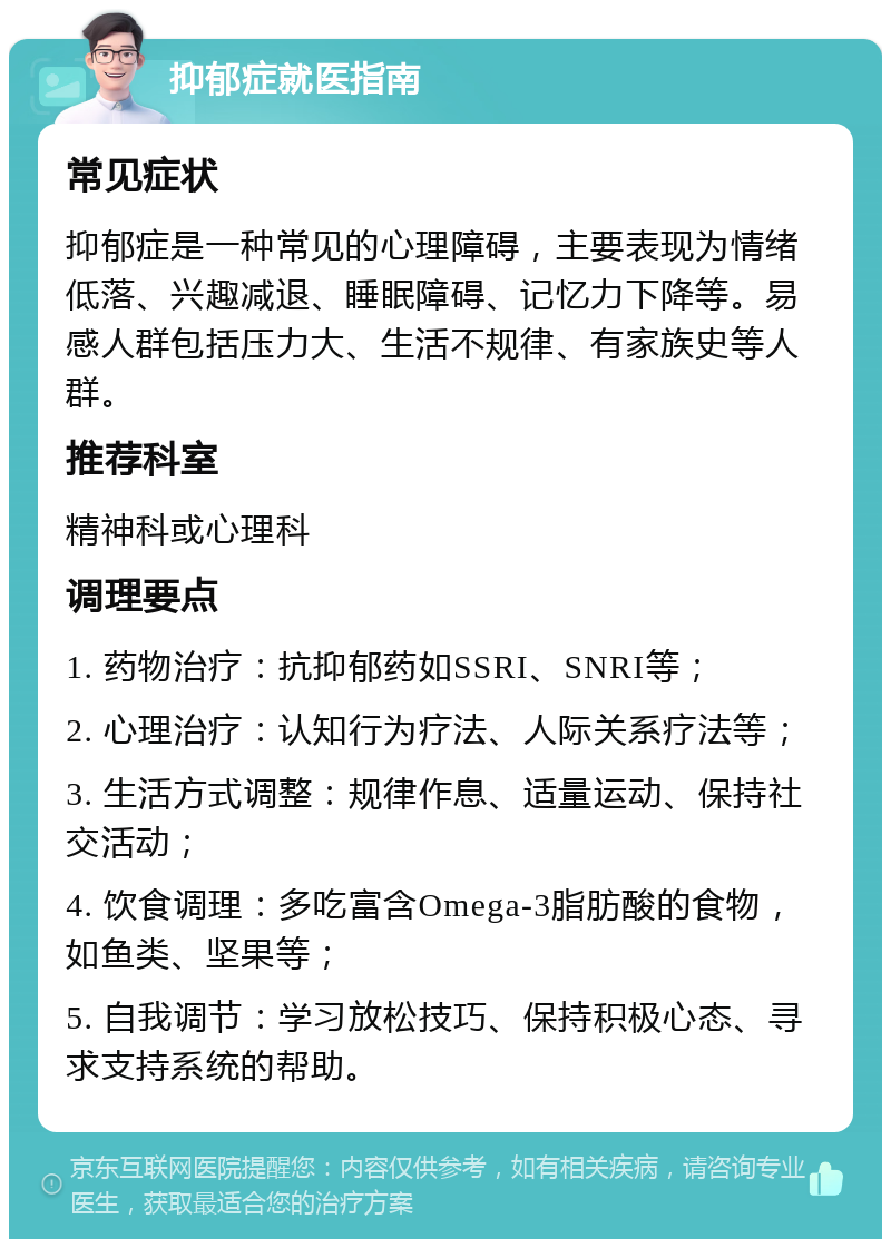 抑郁症就医指南 常见症状 抑郁症是一种常见的心理障碍，主要表现为情绪低落、兴趣减退、睡眠障碍、记忆力下降等。易感人群包括压力大、生活不规律、有家族史等人群。 推荐科室 精神科或心理科 调理要点 1. 药物治疗：抗抑郁药如SSRI、SNRI等； 2. 心理治疗：认知行为疗法、人际关系疗法等； 3. 生活方式调整：规律作息、适量运动、保持社交活动； 4. 饮食调理：多吃富含Omega-3脂肪酸的食物，如鱼类、坚果等； 5. 自我调节：学习放松技巧、保持积极心态、寻求支持系统的帮助。