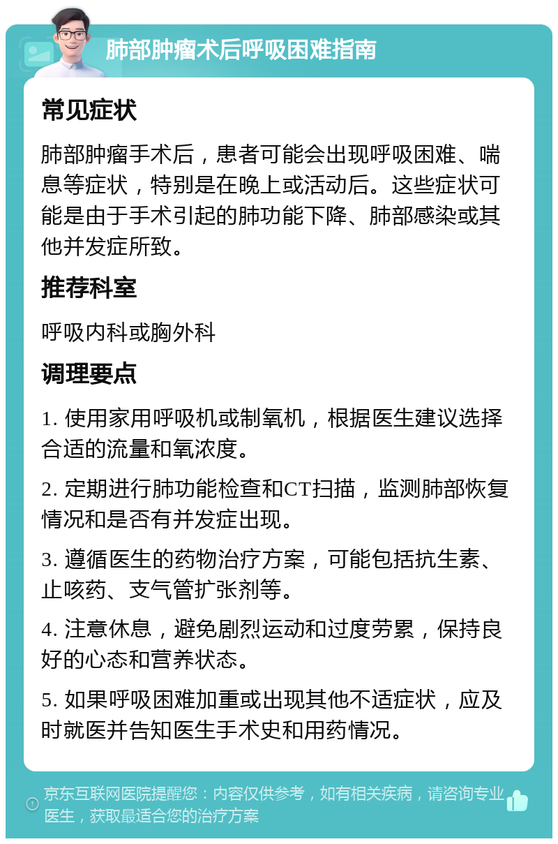 肺部肿瘤术后呼吸困难指南 常见症状 肺部肿瘤手术后，患者可能会出现呼吸困难、喘息等症状，特别是在晚上或活动后。这些症状可能是由于手术引起的肺功能下降、肺部感染或其他并发症所致。 推荐科室 呼吸内科或胸外科 调理要点 1. 使用家用呼吸机或制氧机，根据医生建议选择合适的流量和氧浓度。 2. 定期进行肺功能检查和CT扫描，监测肺部恢复情况和是否有并发症出现。 3. 遵循医生的药物治疗方案，可能包括抗生素、止咳药、支气管扩张剂等。 4. 注意休息，避免剧烈运动和过度劳累，保持良好的心态和营养状态。 5. 如果呼吸困难加重或出现其他不适症状，应及时就医并告知医生手术史和用药情况。