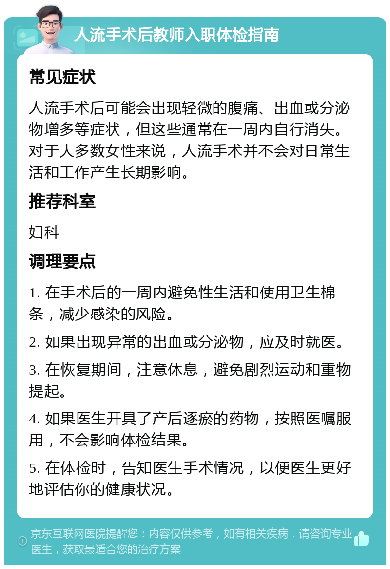 人流手术后教师入职体检指南 常见症状 人流手术后可能会出现轻微的腹痛、出血或分泌物增多等症状，但这些通常在一周内自行消失。对于大多数女性来说，人流手术并不会对日常生活和工作产生长期影响。 推荐科室 妇科 调理要点 1. 在手术后的一周内避免性生活和使用卫生棉条，减少感染的风险。 2. 如果出现异常的出血或分泌物，应及时就医。 3. 在恢复期间，注意休息，避免剧烈运动和重物提起。 4. 如果医生开具了产后逐瘀的药物，按照医嘱服用，不会影响体检结果。 5. 在体检时，告知医生手术情况，以便医生更好地评估你的健康状况。