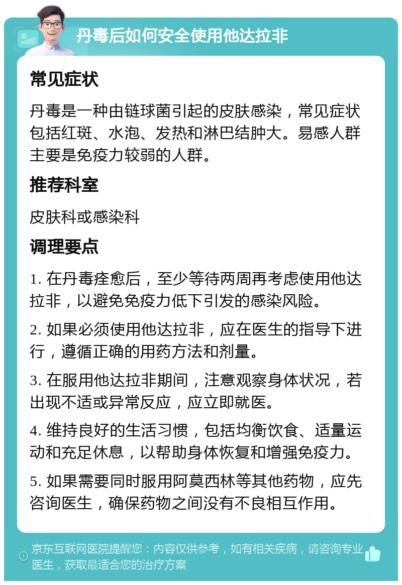 丹毒后如何安全使用他达拉非 常见症状 丹毒是一种由链球菌引起的皮肤感染，常见症状包括红斑、水泡、发热和淋巴结肿大。易感人群主要是免疫力较弱的人群。 推荐科室 皮肤科或感染科 调理要点 1. 在丹毒痊愈后，至少等待两周再考虑使用他达拉非，以避免免疫力低下引发的感染风险。 2. 如果必须使用他达拉非，应在医生的指导下进行，遵循正确的用药方法和剂量。 3. 在服用他达拉非期间，注意观察身体状况，若出现不适或异常反应，应立即就医。 4. 维持良好的生活习惯，包括均衡饮食、适量运动和充足休息，以帮助身体恢复和增强免疫力。 5. 如果需要同时服用阿莫西林等其他药物，应先咨询医生，确保药物之间没有不良相互作用。