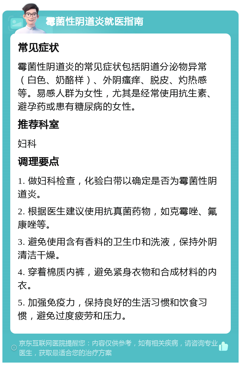 霉菌性阴道炎就医指南 常见症状 霉菌性阴道炎的常见症状包括阴道分泌物异常（白色、奶酪样）、外阴瘙痒、脱皮、灼热感等。易感人群为女性，尤其是经常使用抗生素、避孕药或患有糖尿病的女性。 推荐科室 妇科 调理要点 1. 做妇科检查，化验白带以确定是否为霉菌性阴道炎。 2. 根据医生建议使用抗真菌药物，如克霉唑、氟康唑等。 3. 避免使用含有香料的卫生巾和洗液，保持外阴清洁干燥。 4. 穿着棉质内裤，避免紧身衣物和合成材料的内衣。 5. 加强免疫力，保持良好的生活习惯和饮食习惯，避免过度疲劳和压力。