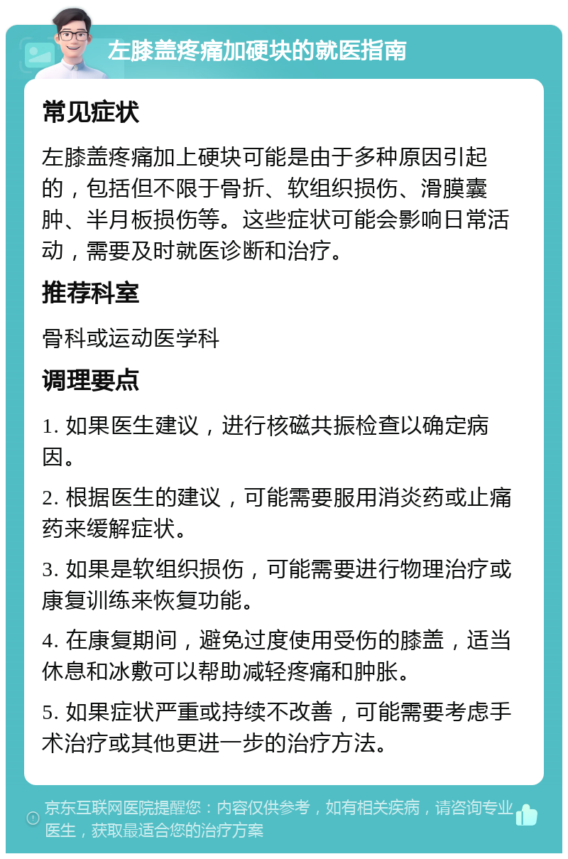 左膝盖疼痛加硬块的就医指南 常见症状 左膝盖疼痛加上硬块可能是由于多种原因引起的，包括但不限于骨折、软组织损伤、滑膜囊肿、半月板损伤等。这些症状可能会影响日常活动，需要及时就医诊断和治疗。 推荐科室 骨科或运动医学科 调理要点 1. 如果医生建议，进行核磁共振检查以确定病因。 2. 根据医生的建议，可能需要服用消炎药或止痛药来缓解症状。 3. 如果是软组织损伤，可能需要进行物理治疗或康复训练来恢复功能。 4. 在康复期间，避免过度使用受伤的膝盖，适当休息和冰敷可以帮助减轻疼痛和肿胀。 5. 如果症状严重或持续不改善，可能需要考虑手术治疗或其他更进一步的治疗方法。