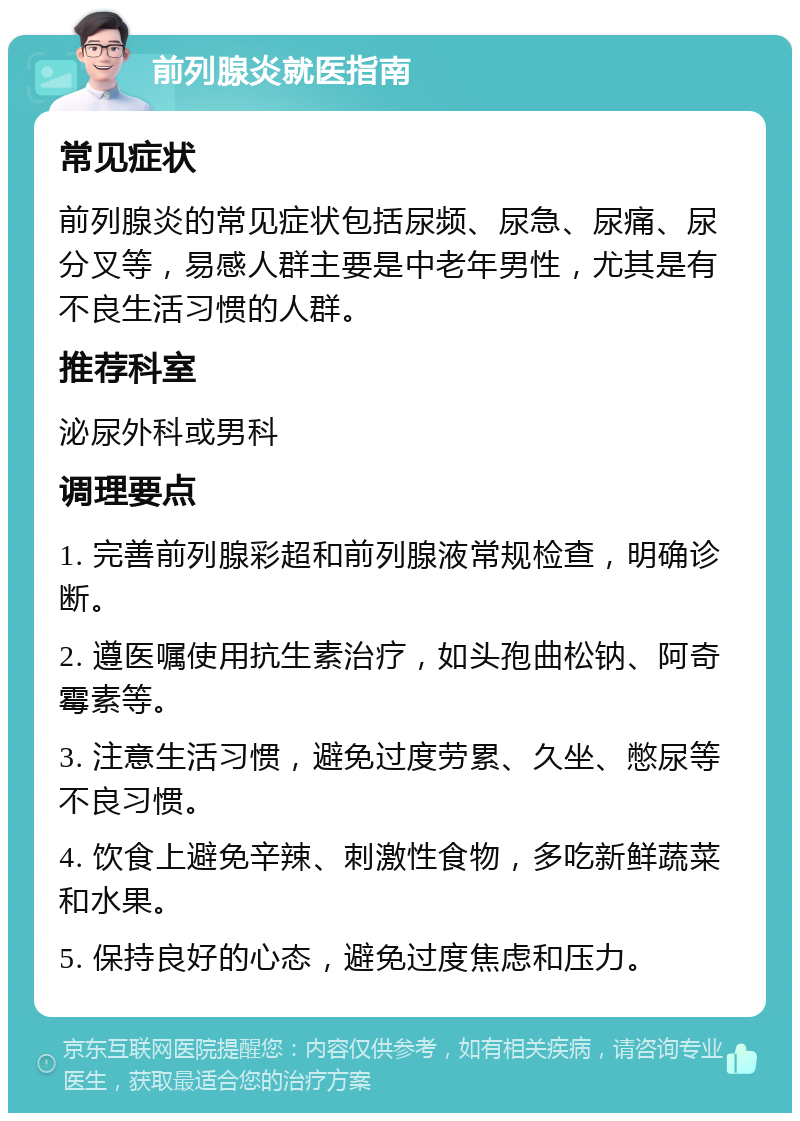 前列腺炎就医指南 常见症状 前列腺炎的常见症状包括尿频、尿急、尿痛、尿分叉等，易感人群主要是中老年男性，尤其是有不良生活习惯的人群。 推荐科室 泌尿外科或男科 调理要点 1. 完善前列腺彩超和前列腺液常规检查，明确诊断。 2. 遵医嘱使用抗生素治疗，如头孢曲松钠、阿奇霉素等。 3. 注意生活习惯，避免过度劳累、久坐、憋尿等不良习惯。 4. 饮食上避免辛辣、刺激性食物，多吃新鲜蔬菜和水果。 5. 保持良好的心态，避免过度焦虑和压力。