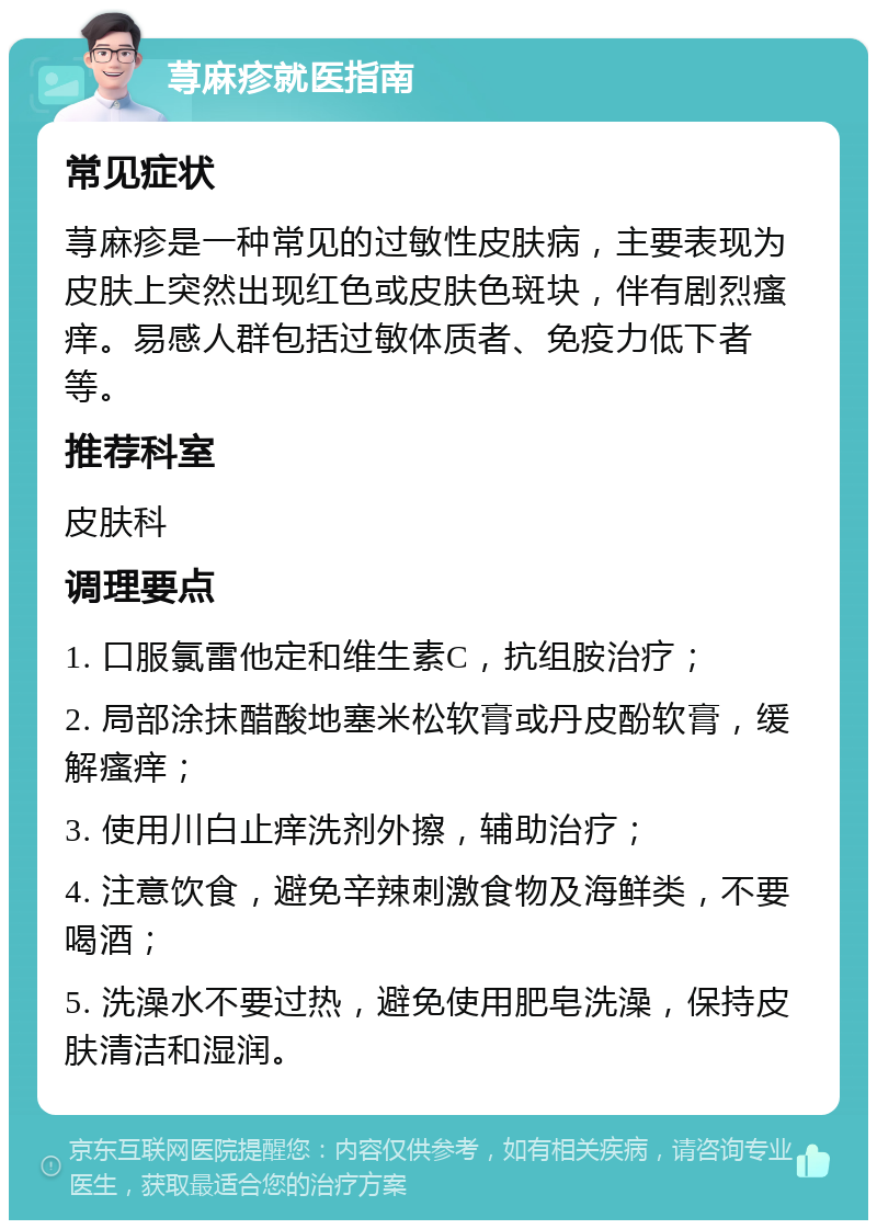 荨麻疹就医指南 常见症状 荨麻疹是一种常见的过敏性皮肤病，主要表现为皮肤上突然出现红色或皮肤色斑块，伴有剧烈瘙痒。易感人群包括过敏体质者、免疫力低下者等。 推荐科室 皮肤科 调理要点 1. 口服氯雷他定和维生素C，抗组胺治疗； 2. 局部涂抹醋酸地塞米松软膏或丹皮酚软膏，缓解瘙痒； 3. 使用川白止痒洗剂外擦，辅助治疗； 4. 注意饮食，避免辛辣刺激食物及海鲜类，不要喝酒； 5. 洗澡水不要过热，避免使用肥皂洗澡，保持皮肤清洁和湿润。