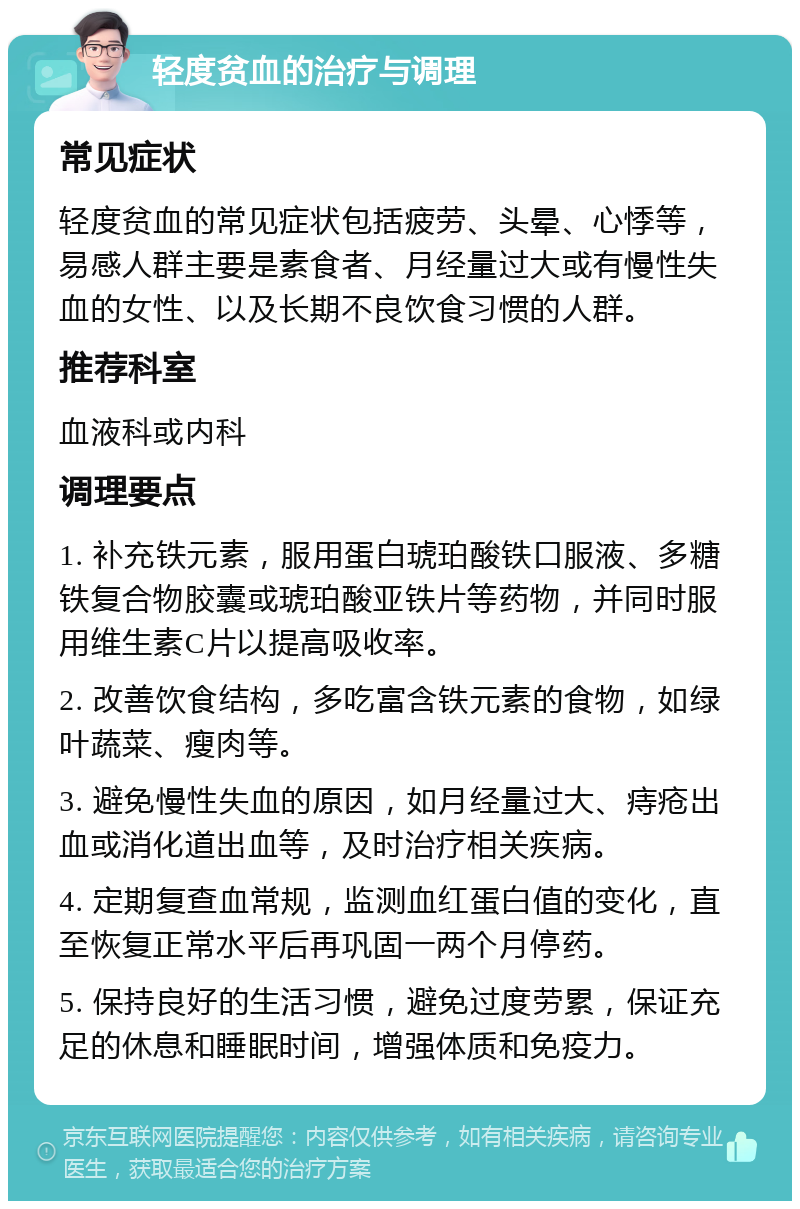 轻度贫血的治疗与调理 常见症状 轻度贫血的常见症状包括疲劳、头晕、心悸等，易感人群主要是素食者、月经量过大或有慢性失血的女性、以及长期不良饮食习惯的人群。 推荐科室 血液科或内科 调理要点 1. 补充铁元素，服用蛋白琥珀酸铁口服液、多糖铁复合物胶囊或琥珀酸亚铁片等药物，并同时服用维生素C片以提高吸收率。 2. 改善饮食结构，多吃富含铁元素的食物，如绿叶蔬菜、瘦肉等。 3. 避免慢性失血的原因，如月经量过大、痔疮出血或消化道出血等，及时治疗相关疾病。 4. 定期复查血常规，监测血红蛋白值的变化，直至恢复正常水平后再巩固一两个月停药。 5. 保持良好的生活习惯，避免过度劳累，保证充足的休息和睡眠时间，增强体质和免疫力。