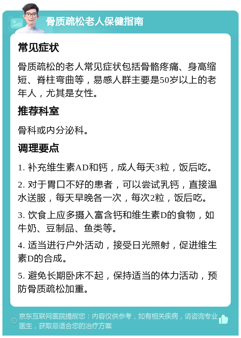 骨质疏松老人保健指南 常见症状 骨质疏松的老人常见症状包括骨骼疼痛、身高缩短、脊柱弯曲等，易感人群主要是50岁以上的老年人，尤其是女性。 推荐科室 骨科或内分泌科。 调理要点 1. 补充维生素AD和钙，成人每天3粒，饭后吃。 2. 对于胃口不好的患者，可以尝试乳钙，直接温水送服，每天早晚各一次，每次2粒，饭后吃。 3. 饮食上应多摄入富含钙和维生素D的食物，如牛奶、豆制品、鱼类等。 4. 适当进行户外活动，接受日光照射，促进维生素D的合成。 5. 避免长期卧床不起，保持适当的体力活动，预防骨质疏松加重。