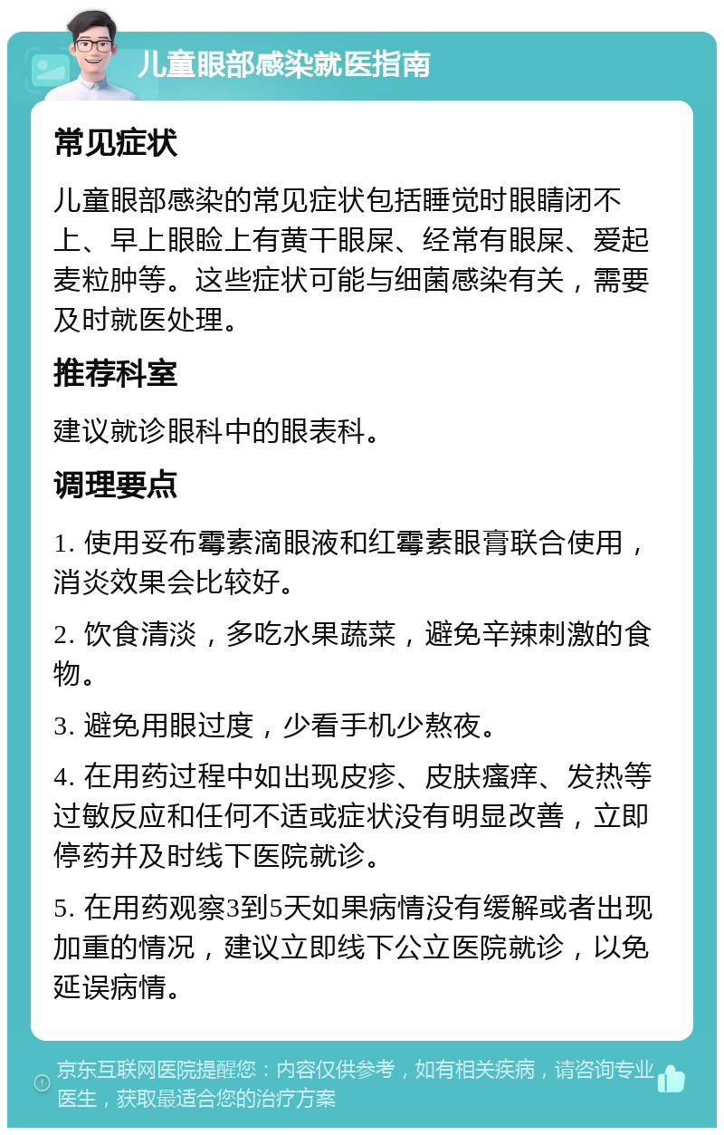 儿童眼部感染就医指南 常见症状 儿童眼部感染的常见症状包括睡觉时眼睛闭不上、早上眼睑上有黄干眼屎、经常有眼屎、爱起麦粒肿等。这些症状可能与细菌感染有关，需要及时就医处理。 推荐科室 建议就诊眼科中的眼表科。 调理要点 1. 使用妥布霉素滴眼液和红霉素眼膏联合使用，消炎效果会比较好。 2. 饮食清淡，多吃水果蔬菜，避免辛辣刺激的食物。 3. 避免用眼过度，少看手机少熬夜。 4. 在用药过程中如出现皮疹、皮肤瘙痒、发热等过敏反应和任何不适或症状没有明显改善，立即停药并及时线下医院就诊。 5. 在用药观察3到5天如果病情没有缓解或者出现加重的情况，建议立即线下公立医院就诊，以免延误病情。