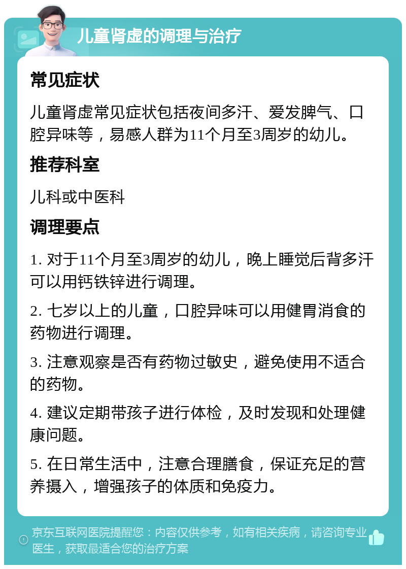 儿童肾虚的调理与治疗 常见症状 儿童肾虚常见症状包括夜间多汗、爱发脾气、口腔异味等，易感人群为11个月至3周岁的幼儿。 推荐科室 儿科或中医科 调理要点 1. 对于11个月至3周岁的幼儿，晚上睡觉后背多汗可以用钙铁锌进行调理。 2. 七岁以上的儿童，口腔异味可以用健胃消食的药物进行调理。 3. 注意观察是否有药物过敏史，避免使用不适合的药物。 4. 建议定期带孩子进行体检，及时发现和处理健康问题。 5. 在日常生活中，注意合理膳食，保证充足的营养摄入，增强孩子的体质和免疫力。