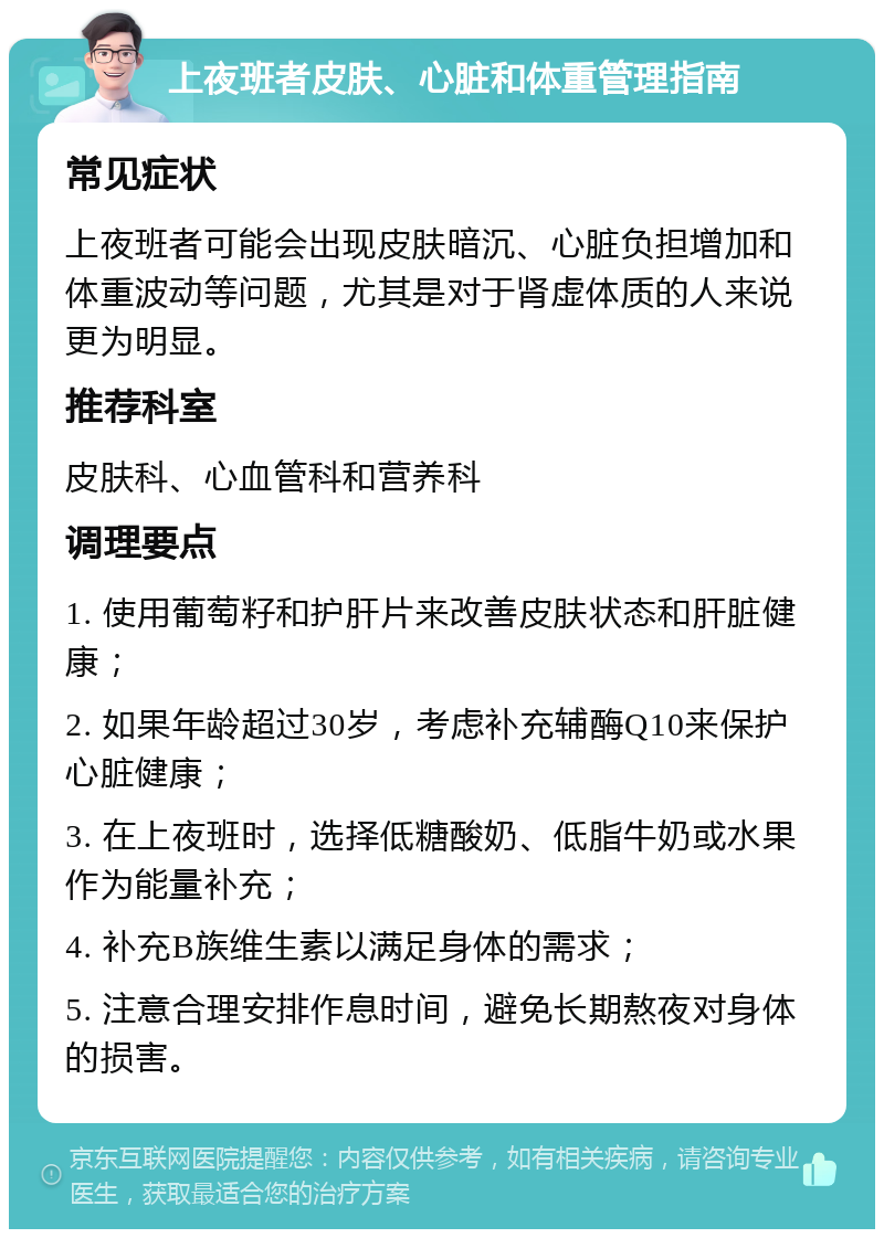 上夜班者皮肤、心脏和体重管理指南 常见症状 上夜班者可能会出现皮肤暗沉、心脏负担增加和体重波动等问题，尤其是对于肾虚体质的人来说更为明显。 推荐科室 皮肤科、心血管科和营养科 调理要点 1. 使用葡萄籽和护肝片来改善皮肤状态和肝脏健康； 2. 如果年龄超过30岁，考虑补充辅酶Q10来保护心脏健康； 3. 在上夜班时，选择低糖酸奶、低脂牛奶或水果作为能量补充； 4. 补充B族维生素以满足身体的需求； 5. 注意合理安排作息时间，避免长期熬夜对身体的损害。