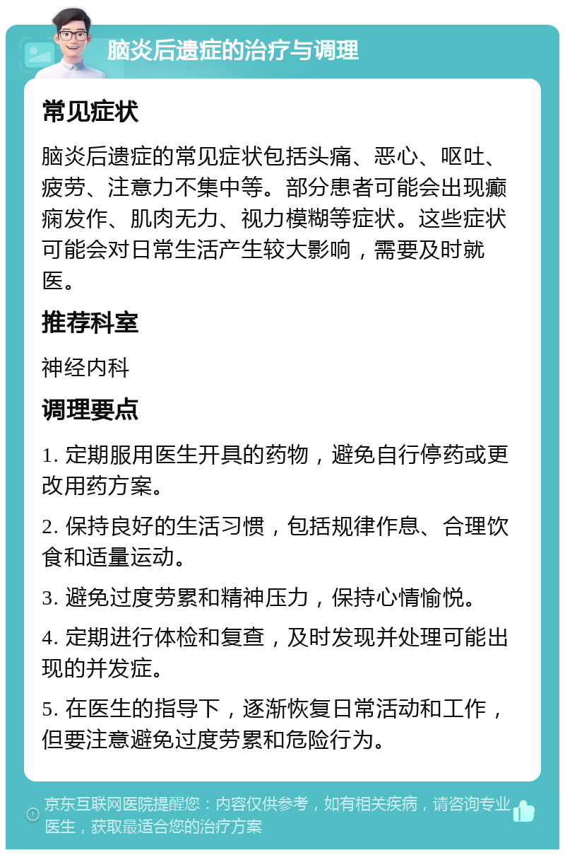 脑炎后遗症的治疗与调理 常见症状 脑炎后遗症的常见症状包括头痛、恶心、呕吐、疲劳、注意力不集中等。部分患者可能会出现癫痫发作、肌肉无力、视力模糊等症状。这些症状可能会对日常生活产生较大影响，需要及时就医。 推荐科室 神经内科 调理要点 1. 定期服用医生开具的药物，避免自行停药或更改用药方案。 2. 保持良好的生活习惯，包括规律作息、合理饮食和适量运动。 3. 避免过度劳累和精神压力，保持心情愉悦。 4. 定期进行体检和复查，及时发现并处理可能出现的并发症。 5. 在医生的指导下，逐渐恢复日常活动和工作，但要注意避免过度劳累和危险行为。