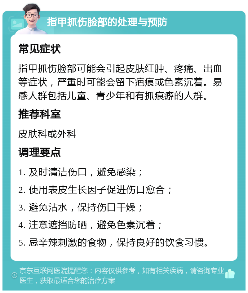 指甲抓伤脸部的处理与预防 常见症状 指甲抓伤脸部可能会引起皮肤红肿、疼痛、出血等症状，严重时可能会留下疤痕或色素沉着。易感人群包括儿童、青少年和有抓痕癖的人群。 推荐科室 皮肤科或外科 调理要点 1. 及时清洁伤口，避免感染； 2. 使用表皮生长因子促进伤口愈合； 3. 避免沾水，保持伤口干燥； 4. 注意遮挡防晒，避免色素沉着； 5. 忌辛辣刺激的食物，保持良好的饮食习惯。