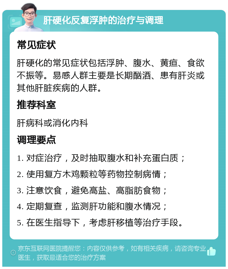 肝硬化反复浮肿的治疗与调理 常见症状 肝硬化的常见症状包括浮肿、腹水、黄疸、食欲不振等。易感人群主要是长期酗酒、患有肝炎或其他肝脏疾病的人群。 推荐科室 肝病科或消化内科 调理要点 1. 对症治疗，及时抽取腹水和补充蛋白质； 2. 使用复方木鸡颗粒等药物控制病情； 3. 注意饮食，避免高盐、高脂肪食物； 4. 定期复查，监测肝功能和腹水情况； 5. 在医生指导下，考虑肝移植等治疗手段。