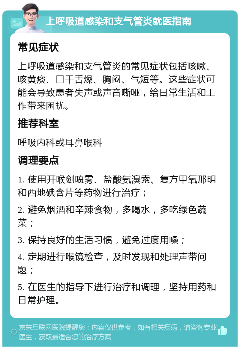 上呼吸道感染和支气管炎就医指南 常见症状 上呼吸道感染和支气管炎的常见症状包括咳嗽、咳黄痰、口干舌燥、胸闷、气短等。这些症状可能会导致患者失声或声音嘶哑，给日常生活和工作带来困扰。 推荐科室 呼吸内科或耳鼻喉科 调理要点 1. 使用开喉剑喷雾、盐酸氨溴索、复方甲氧那明和西地碘含片等药物进行治疗； 2. 避免烟酒和辛辣食物，多喝水，多吃绿色蔬菜； 3. 保持良好的生活习惯，避免过度用嗓； 4. 定期进行喉镜检查，及时发现和处理声带问题； 5. 在医生的指导下进行治疗和调理，坚持用药和日常护理。