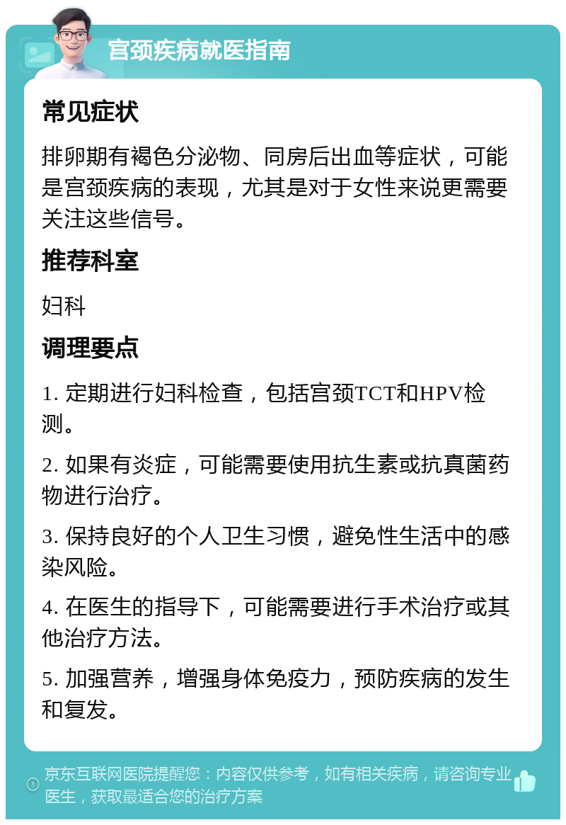 宫颈疾病就医指南 常见症状 排卵期有褐色分泌物、同房后出血等症状，可能是宫颈疾病的表现，尤其是对于女性来说更需要关注这些信号。 推荐科室 妇科 调理要点 1. 定期进行妇科检查，包括宫颈TCT和HPV检测。 2. 如果有炎症，可能需要使用抗生素或抗真菌药物进行治疗。 3. 保持良好的个人卫生习惯，避免性生活中的感染风险。 4. 在医生的指导下，可能需要进行手术治疗或其他治疗方法。 5. 加强营养，增强身体免疫力，预防疾病的发生和复发。