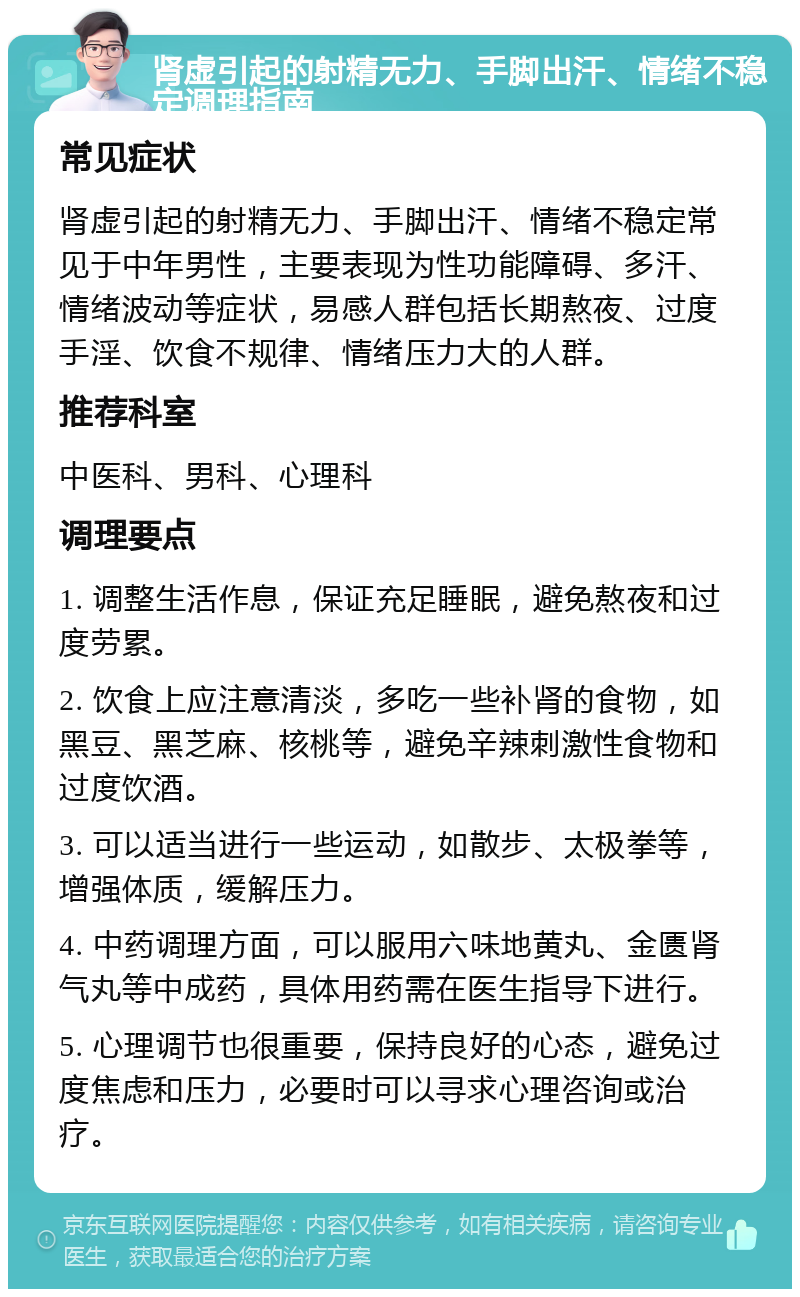 肾虚引起的射精无力、手脚出汗、情绪不稳定调理指南 常见症状 肾虚引起的射精无力、手脚出汗、情绪不稳定常见于中年男性，主要表现为性功能障碍、多汗、情绪波动等症状，易感人群包括长期熬夜、过度手淫、饮食不规律、情绪压力大的人群。 推荐科室 中医科、男科、心理科 调理要点 1. 调整生活作息，保证充足睡眠，避免熬夜和过度劳累。 2. 饮食上应注意清淡，多吃一些补肾的食物，如黑豆、黑芝麻、核桃等，避免辛辣刺激性食物和过度饮酒。 3. 可以适当进行一些运动，如散步、太极拳等，增强体质，缓解压力。 4. 中药调理方面，可以服用六味地黄丸、金匮肾气丸等中成药，具体用药需在医生指导下进行。 5. 心理调节也很重要，保持良好的心态，避免过度焦虑和压力，必要时可以寻求心理咨询或治疗。