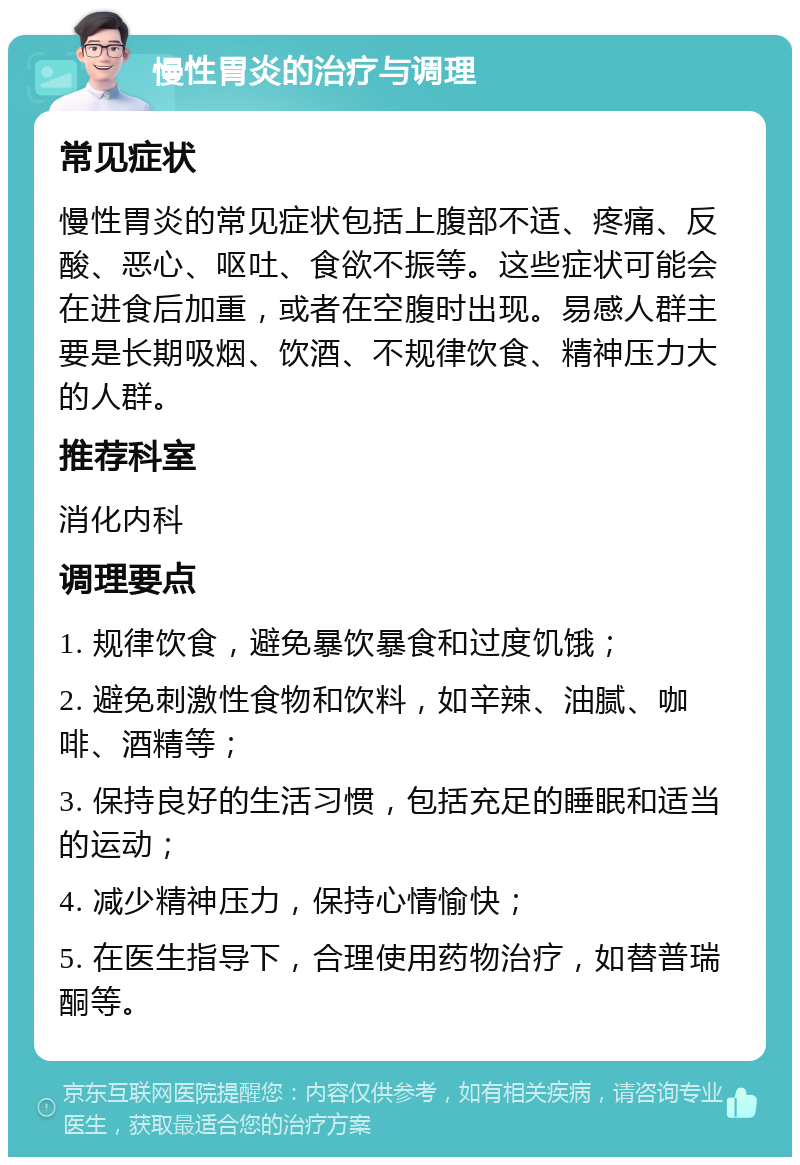 慢性胃炎的治疗与调理 常见症状 慢性胃炎的常见症状包括上腹部不适、疼痛、反酸、恶心、呕吐、食欲不振等。这些症状可能会在进食后加重，或者在空腹时出现。易感人群主要是长期吸烟、饮酒、不规律饮食、精神压力大的人群。 推荐科室 消化内科 调理要点 1. 规律饮食，避免暴饮暴食和过度饥饿； 2. 避免刺激性食物和饮料，如辛辣、油腻、咖啡、酒精等； 3. 保持良好的生活习惯，包括充足的睡眠和适当的运动； 4. 减少精神压力，保持心情愉快； 5. 在医生指导下，合理使用药物治疗，如替普瑞酮等。