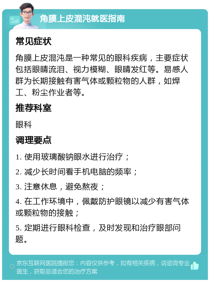 角膜上皮混沌就医指南 常见症状 角膜上皮混沌是一种常见的眼科疾病，主要症状包括眼睛流泪、视力模糊、眼睛发红等。易感人群为长期接触有害气体或颗粒物的人群，如焊工、粉尘作业者等。 推荐科室 眼科 调理要点 1. 使用玻璃酸钠眼水进行治疗； 2. 减少长时间看手机电脑的频率； 3. 注意休息，避免熬夜； 4. 在工作环境中，佩戴防护眼镜以减少有害气体或颗粒物的接触； 5. 定期进行眼科检查，及时发现和治疗眼部问题。