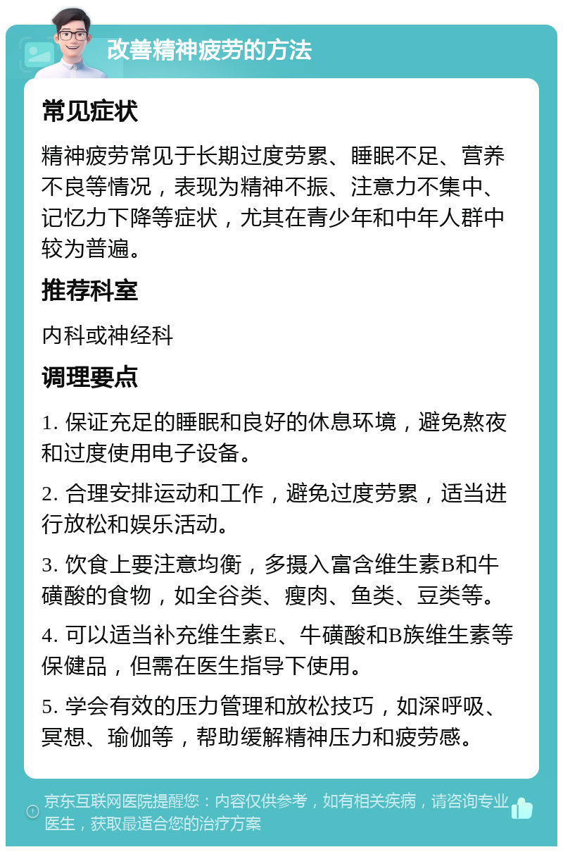 改善精神疲劳的方法 常见症状 精神疲劳常见于长期过度劳累、睡眠不足、营养不良等情况，表现为精神不振、注意力不集中、记忆力下降等症状，尤其在青少年和中年人群中较为普遍。 推荐科室 内科或神经科 调理要点 1. 保证充足的睡眠和良好的休息环境，避免熬夜和过度使用电子设备。 2. 合理安排运动和工作，避免过度劳累，适当进行放松和娱乐活动。 3. 饮食上要注意均衡，多摄入富含维生素B和牛磺酸的食物，如全谷类、瘦肉、鱼类、豆类等。 4. 可以适当补充维生素E、牛磺酸和B族维生素等保健品，但需在医生指导下使用。 5. 学会有效的压力管理和放松技巧，如深呼吸、冥想、瑜伽等，帮助缓解精神压力和疲劳感。