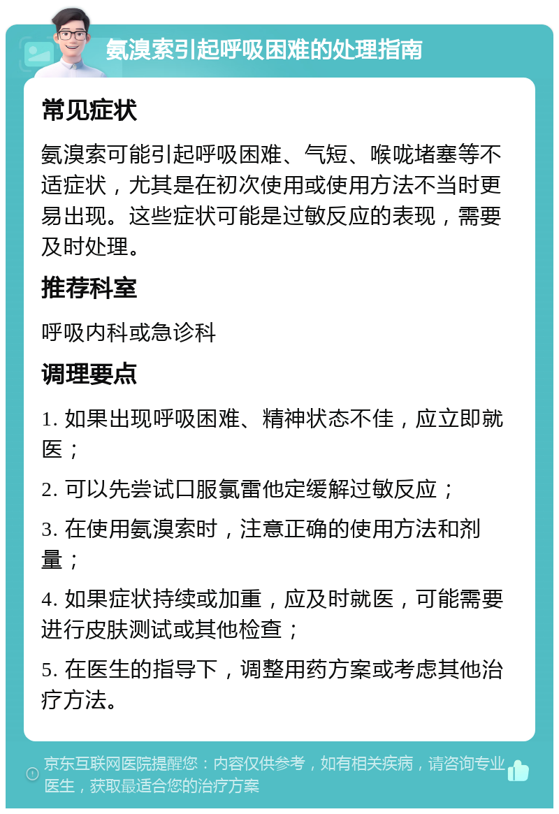 氨溴索引起呼吸困难的处理指南 常见症状 氨溴索可能引起呼吸困难、气短、喉咙堵塞等不适症状，尤其是在初次使用或使用方法不当时更易出现。这些症状可能是过敏反应的表现，需要及时处理。 推荐科室 呼吸内科或急诊科 调理要点 1. 如果出现呼吸困难、精神状态不佳，应立即就医； 2. 可以先尝试口服氯雷他定缓解过敏反应； 3. 在使用氨溴索时，注意正确的使用方法和剂量； 4. 如果症状持续或加重，应及时就医，可能需要进行皮肤测试或其他检查； 5. 在医生的指导下，调整用药方案或考虑其他治疗方法。