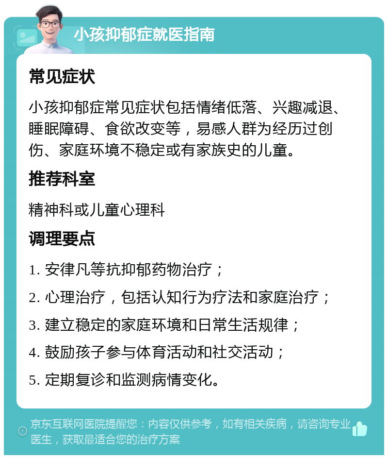 小孩抑郁症就医指南 常见症状 小孩抑郁症常见症状包括情绪低落、兴趣减退、睡眠障碍、食欲改变等，易感人群为经历过创伤、家庭环境不稳定或有家族史的儿童。 推荐科室 精神科或儿童心理科 调理要点 1. 安律凡等抗抑郁药物治疗； 2. 心理治疗，包括认知行为疗法和家庭治疗； 3. 建立稳定的家庭环境和日常生活规律； 4. 鼓励孩子参与体育活动和社交活动； 5. 定期复诊和监测病情变化。