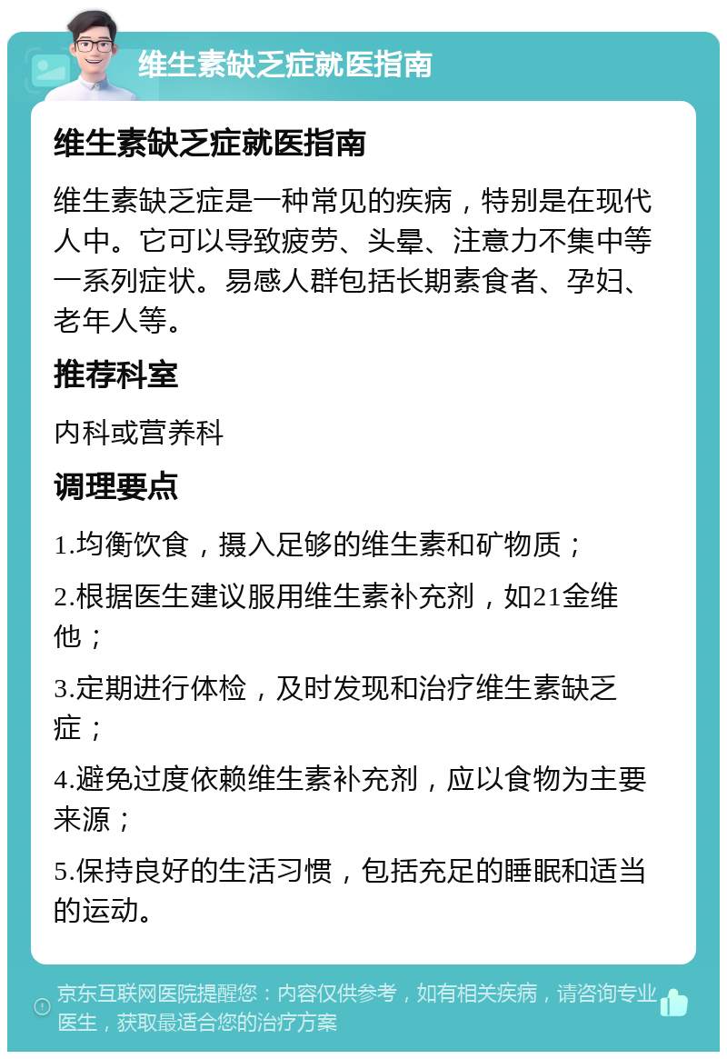 维生素缺乏症就医指南 维生素缺乏症就医指南 维生素缺乏症是一种常见的疾病，特别是在现代人中。它可以导致疲劳、头晕、注意力不集中等一系列症状。易感人群包括长期素食者、孕妇、老年人等。 推荐科室 内科或营养科 调理要点 1.均衡饮食，摄入足够的维生素和矿物质； 2.根据医生建议服用维生素补充剂，如21金维他； 3.定期进行体检，及时发现和治疗维生素缺乏症； 4.避免过度依赖维生素补充剂，应以食物为主要来源； 5.保持良好的生活习惯，包括充足的睡眠和适当的运动。