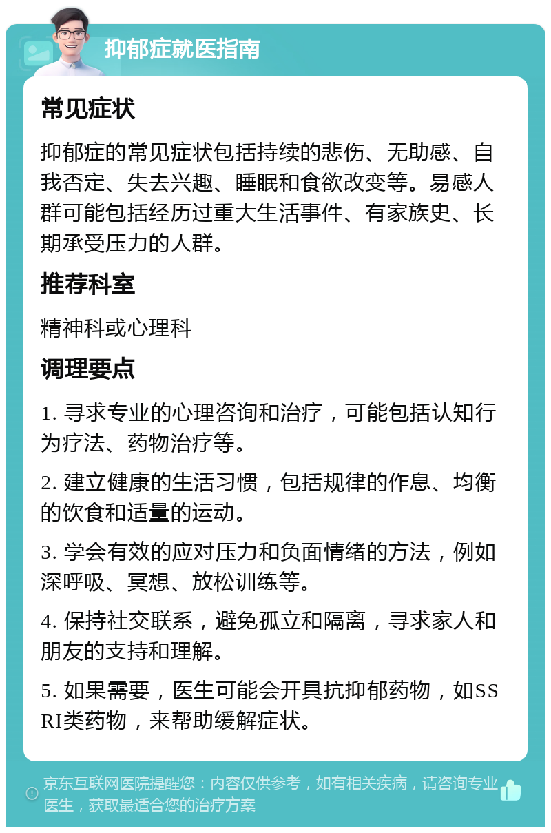 抑郁症就医指南 常见症状 抑郁症的常见症状包括持续的悲伤、无助感、自我否定、失去兴趣、睡眠和食欲改变等。易感人群可能包括经历过重大生活事件、有家族史、长期承受压力的人群。 推荐科室 精神科或心理科 调理要点 1. 寻求专业的心理咨询和治疗，可能包括认知行为疗法、药物治疗等。 2. 建立健康的生活习惯，包括规律的作息、均衡的饮食和适量的运动。 3. 学会有效的应对压力和负面情绪的方法，例如深呼吸、冥想、放松训练等。 4. 保持社交联系，避免孤立和隔离，寻求家人和朋友的支持和理解。 5. 如果需要，医生可能会开具抗抑郁药物，如SSRI类药物，来帮助缓解症状。