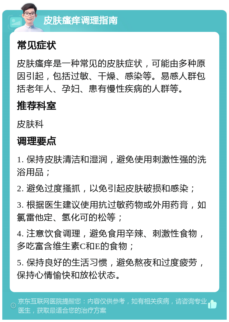 皮肤瘙痒调理指南 常见症状 皮肤瘙痒是一种常见的皮肤症状，可能由多种原因引起，包括过敏、干燥、感染等。易感人群包括老年人、孕妇、患有慢性疾病的人群等。 推荐科室 皮肤科 调理要点 1. 保持皮肤清洁和湿润，避免使用刺激性强的洗浴用品； 2. 避免过度搔抓，以免引起皮肤破损和感染； 3. 根据医生建议使用抗过敏药物或外用药膏，如氯雷他定、氢化可的松等； 4. 注意饮食调理，避免食用辛辣、刺激性食物，多吃富含维生素C和E的食物； 5. 保持良好的生活习惯，避免熬夜和过度疲劳，保持心情愉快和放松状态。