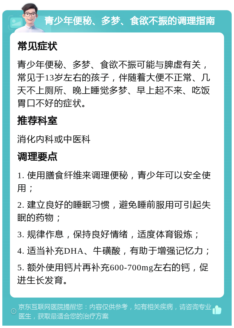 青少年便秘、多梦、食欲不振的调理指南 常见症状 青少年便秘、多梦、食欲不振可能与脾虚有关，常见于13岁左右的孩子，伴随着大便不正常、几天不上厕所、晚上睡觉多梦、早上起不来、吃饭胃口不好的症状。 推荐科室 消化内科或中医科 调理要点 1. 使用膳食纤维来调理便秘，青少年可以安全使用； 2. 建立良好的睡眠习惯，避免睡前服用可引起失眠的药物； 3. 规律作息，保持良好情绪，适度体育锻炼； 4. 适当补充DHA、牛磺酸，有助于增强记忆力； 5. 额外使用钙片再补充600-700mg左右的钙，促进生长发育。