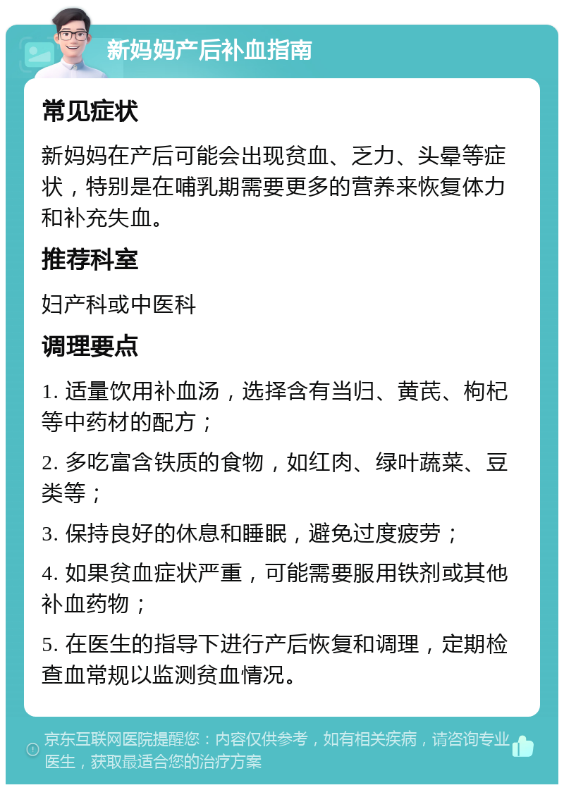 新妈妈产后补血指南 常见症状 新妈妈在产后可能会出现贫血、乏力、头晕等症状，特别是在哺乳期需要更多的营养来恢复体力和补充失血。 推荐科室 妇产科或中医科 调理要点 1. 适量饮用补血汤，选择含有当归、黄芪、枸杞等中药材的配方； 2. 多吃富含铁质的食物，如红肉、绿叶蔬菜、豆类等； 3. 保持良好的休息和睡眠，避免过度疲劳； 4. 如果贫血症状严重，可能需要服用铁剂或其他补血药物； 5. 在医生的指导下进行产后恢复和调理，定期检查血常规以监测贫血情况。