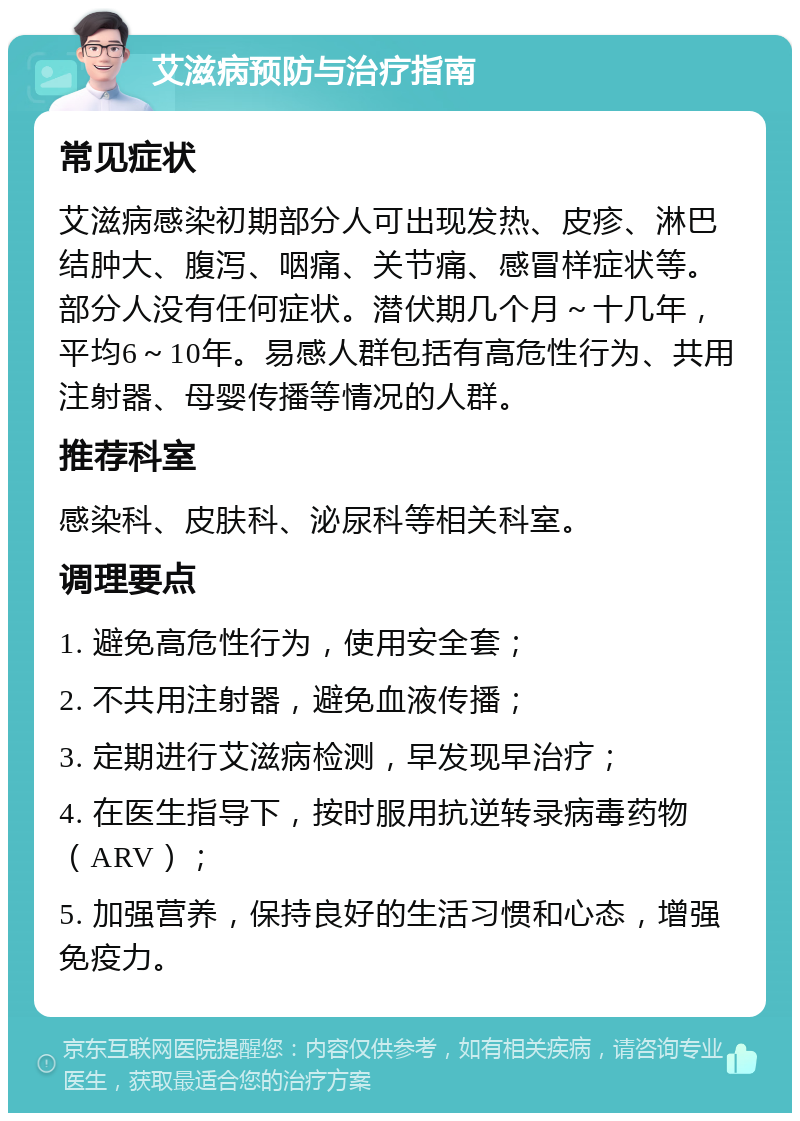 艾滋病预防与治疗指南 常见症状 艾滋病感染初期部分人可出现发热、皮疹、淋巴结肿大、腹泻、咽痛、关节痛、感冒样症状等。部分人没有任何症状。潜伏期几个月～十几年，平均6～10年。易感人群包括有高危性行为、共用注射器、母婴传播等情况的人群。 推荐科室 感染科、皮肤科、泌尿科等相关科室。 调理要点 1. 避免高危性行为，使用安全套； 2. 不共用注射器，避免血液传播； 3. 定期进行艾滋病检测，早发现早治疗； 4. 在医生指导下，按时服用抗逆转录病毒药物（ARV）； 5. 加强营养，保持良好的生活习惯和心态，增强免疫力。