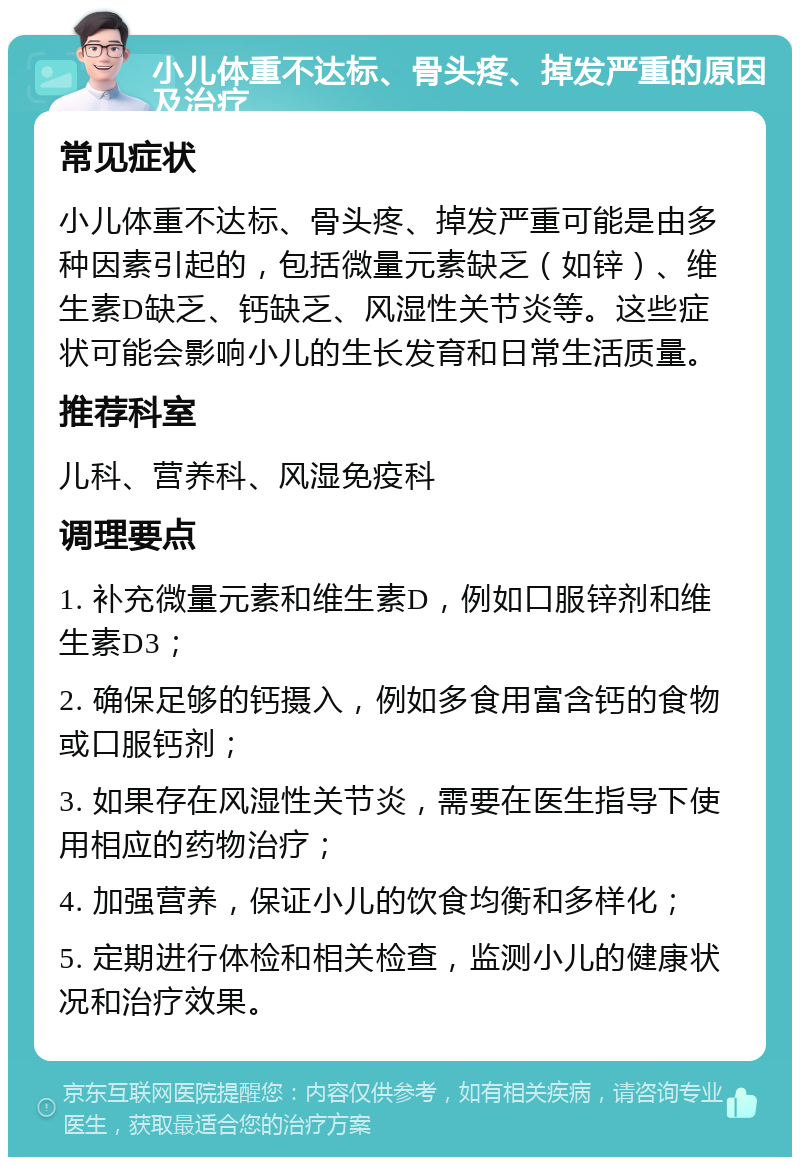 小儿体重不达标、骨头疼、掉发严重的原因及治疗 常见症状 小儿体重不达标、骨头疼、掉发严重可能是由多种因素引起的，包括微量元素缺乏（如锌）、维生素D缺乏、钙缺乏、风湿性关节炎等。这些症状可能会影响小儿的生长发育和日常生活质量。 推荐科室 儿科、营养科、风湿免疫科 调理要点 1. 补充微量元素和维生素D，例如口服锌剂和维生素D3； 2. 确保足够的钙摄入，例如多食用富含钙的食物或口服钙剂； 3. 如果存在风湿性关节炎，需要在医生指导下使用相应的药物治疗； 4. 加强营养，保证小儿的饮食均衡和多样化； 5. 定期进行体检和相关检查，监测小儿的健康状况和治疗效果。