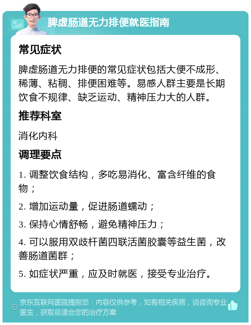 脾虚肠道无力排便就医指南 常见症状 脾虚肠道无力排便的常见症状包括大便不成形、稀薄、粘稠、排便困难等。易感人群主要是长期饮食不规律、缺乏运动、精神压力大的人群。 推荐科室 消化内科 调理要点 1. 调整饮食结构，多吃易消化、富含纤维的食物； 2. 增加运动量，促进肠道蠕动； 3. 保持心情舒畅，避免精神压力； 4. 可以服用双歧杆菌四联活菌胶囊等益生菌，改善肠道菌群； 5. 如症状严重，应及时就医，接受专业治疗。