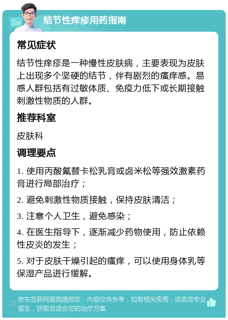 结节性痒疹用药指南 常见症状 结节性痒疹是一种慢性皮肤病，主要表现为皮肤上出现多个坚硬的结节，伴有剧烈的瘙痒感。易感人群包括有过敏体质、免疫力低下或长期接触刺激性物质的人群。 推荐科室 皮肤科 调理要点 1. 使用丙酸氟替卡松乳膏或卤米松等强效激素药膏进行局部治疗； 2. 避免刺激性物质接触，保持皮肤清洁； 3. 注意个人卫生，避免感染； 4. 在医生指导下，逐渐减少药物使用，防止依赖性皮炎的发生； 5. 对于皮肤干燥引起的瘙痒，可以使用身体乳等保湿产品进行缓解。