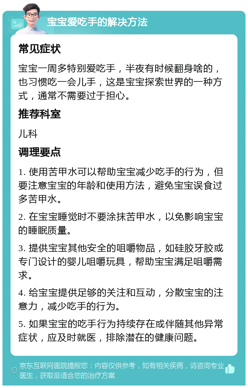 宝宝爱吃手的解决方法 常见症状 宝宝一周多特别爱吃手，半夜有时候翻身啥的，也习惯吃一会儿手，这是宝宝探索世界的一种方式，通常不需要过于担心。 推荐科室 儿科 调理要点 1. 使用苦甲水可以帮助宝宝减少吃手的行为，但要注意宝宝的年龄和使用方法，避免宝宝误食过多苦甲水。 2. 在宝宝睡觉时不要涂抹苦甲水，以免影响宝宝的睡眠质量。 3. 提供宝宝其他安全的咀嚼物品，如硅胶牙胶或专门设计的婴儿咀嚼玩具，帮助宝宝满足咀嚼需求。 4. 给宝宝提供足够的关注和互动，分散宝宝的注意力，减少吃手的行为。 5. 如果宝宝的吃手行为持续存在或伴随其他异常症状，应及时就医，排除潜在的健康问题。