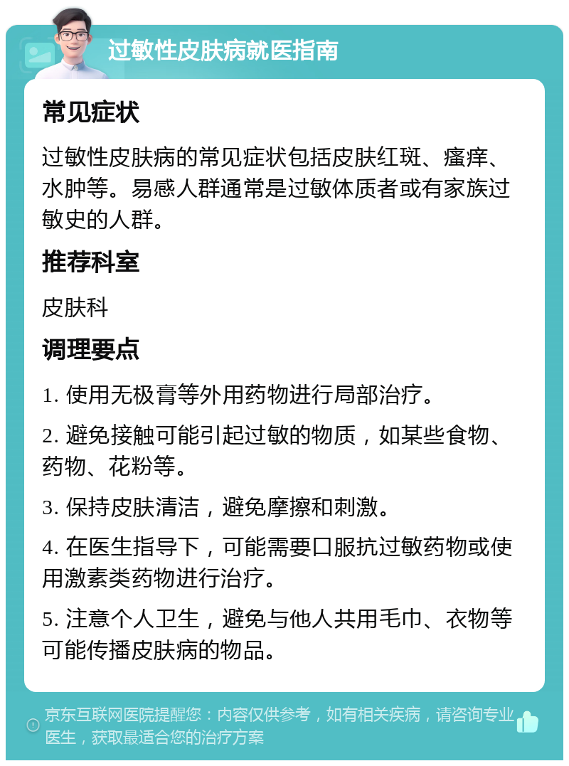 过敏性皮肤病就医指南 常见症状 过敏性皮肤病的常见症状包括皮肤红斑、瘙痒、水肿等。易感人群通常是过敏体质者或有家族过敏史的人群。 推荐科室 皮肤科 调理要点 1. 使用无极膏等外用药物进行局部治疗。 2. 避免接触可能引起过敏的物质，如某些食物、药物、花粉等。 3. 保持皮肤清洁，避免摩擦和刺激。 4. 在医生指导下，可能需要口服抗过敏药物或使用激素类药物进行治疗。 5. 注意个人卫生，避免与他人共用毛巾、衣物等可能传播皮肤病的物品。