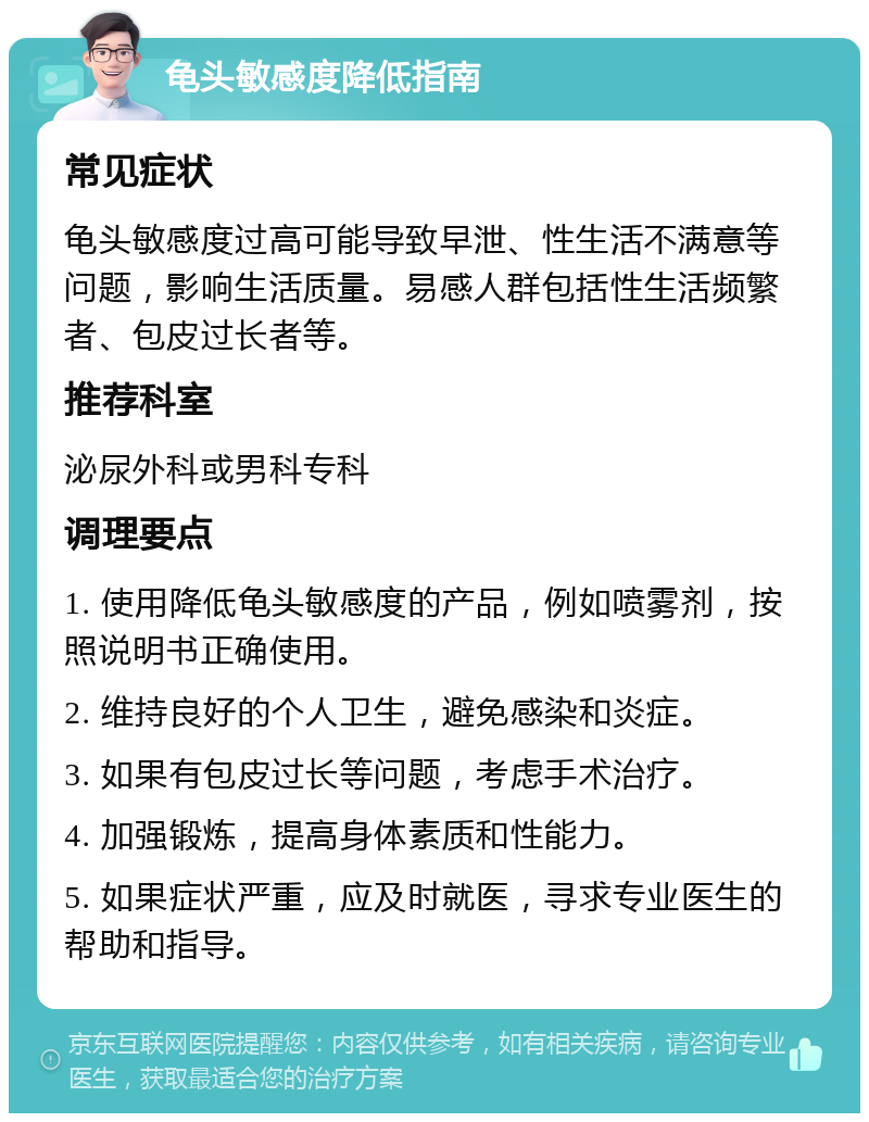 龟头敏感度降低指南 常见症状 龟头敏感度过高可能导致早泄、性生活不满意等问题，影响生活质量。易感人群包括性生活频繁者、包皮过长者等。 推荐科室 泌尿外科或男科专科 调理要点 1. 使用降低龟头敏感度的产品，例如喷雾剂，按照说明书正确使用。 2. 维持良好的个人卫生，避免感染和炎症。 3. 如果有包皮过长等问题，考虑手术治疗。 4. 加强锻炼，提高身体素质和性能力。 5. 如果症状严重，应及时就医，寻求专业医生的帮助和指导。