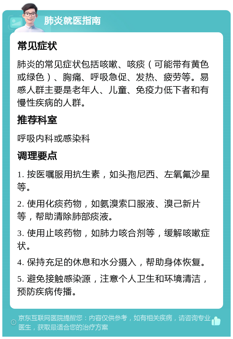 肺炎就医指南 常见症状 肺炎的常见症状包括咳嗽、咳痰（可能带有黄色或绿色）、胸痛、呼吸急促、发热、疲劳等。易感人群主要是老年人、儿童、免疫力低下者和有慢性疾病的人群。 推荐科室 呼吸内科或感染科 调理要点 1. 按医嘱服用抗生素，如头孢尼西、左氧氟沙星等。 2. 使用化痰药物，如氨溴索口服液、溴己新片等，帮助清除肺部痰液。 3. 使用止咳药物，如肺力咳合剂等，缓解咳嗽症状。 4. 保持充足的休息和水分摄入，帮助身体恢复。 5. 避免接触感染源，注意个人卫生和环境清洁，预防疾病传播。