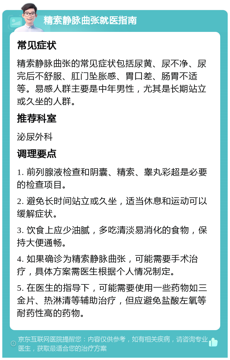 精索静脉曲张就医指南 常见症状 精索静脉曲张的常见症状包括尿黄、尿不净、尿完后不舒服、肛门坠胀感、胃口差、肠胃不适等。易感人群主要是中年男性，尤其是长期站立或久坐的人群。 推荐科室 泌尿外科 调理要点 1. 前列腺液检查和阴囊、精索、睾丸彩超是必要的检查项目。 2. 避免长时间站立或久坐，适当休息和运动可以缓解症状。 3. 饮食上应少油腻，多吃清淡易消化的食物，保持大便通畅。 4. 如果确诊为精索静脉曲张，可能需要手术治疗，具体方案需医生根据个人情况制定。 5. 在医生的指导下，可能需要使用一些药物如三金片、热淋清等辅助治疗，但应避免盐酸左氧等耐药性高的药物。