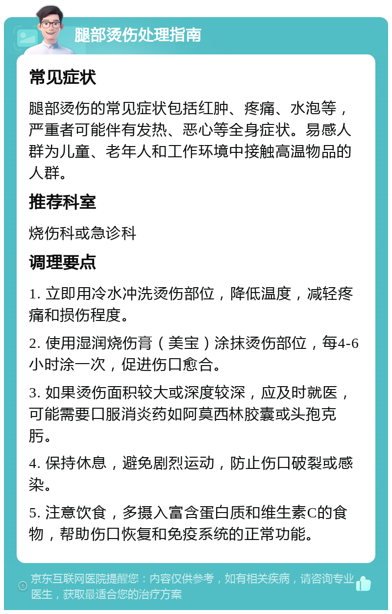 腿部烫伤处理指南 常见症状 腿部烫伤的常见症状包括红肿、疼痛、水泡等，严重者可能伴有发热、恶心等全身症状。易感人群为儿童、老年人和工作环境中接触高温物品的人群。 推荐科室 烧伤科或急诊科 调理要点 1. 立即用冷水冲洗烫伤部位，降低温度，减轻疼痛和损伤程度。 2. 使用湿润烧伤膏（美宝）涂抹烫伤部位，每4-6小时涂一次，促进伤口愈合。 3. 如果烫伤面积较大或深度较深，应及时就医，可能需要口服消炎药如阿莫西林胶囊或头孢克肟。 4. 保持休息，避免剧烈运动，防止伤口破裂或感染。 5. 注意饮食，多摄入富含蛋白质和维生素C的食物，帮助伤口恢复和免疫系统的正常功能。