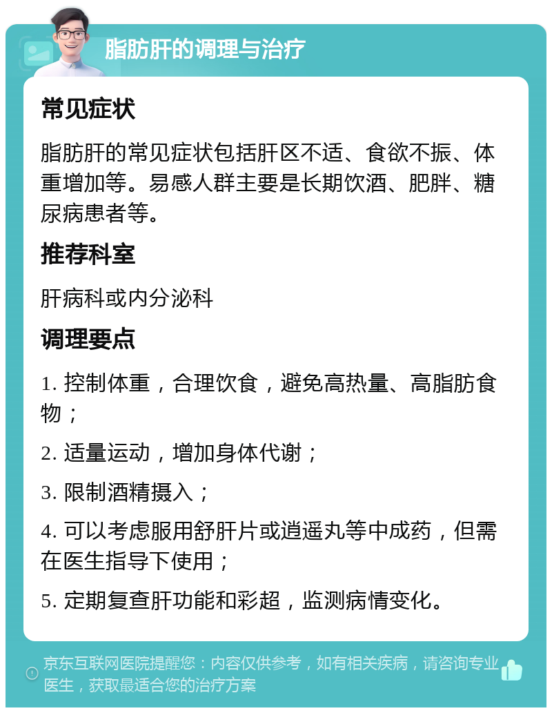 脂肪肝的调理与治疗 常见症状 脂肪肝的常见症状包括肝区不适、食欲不振、体重增加等。易感人群主要是长期饮酒、肥胖、糖尿病患者等。 推荐科室 肝病科或内分泌科 调理要点 1. 控制体重，合理饮食，避免高热量、高脂肪食物； 2. 适量运动，增加身体代谢； 3. 限制酒精摄入； 4. 可以考虑服用舒肝片或逍遥丸等中成药，但需在医生指导下使用； 5. 定期复查肝功能和彩超，监测病情变化。