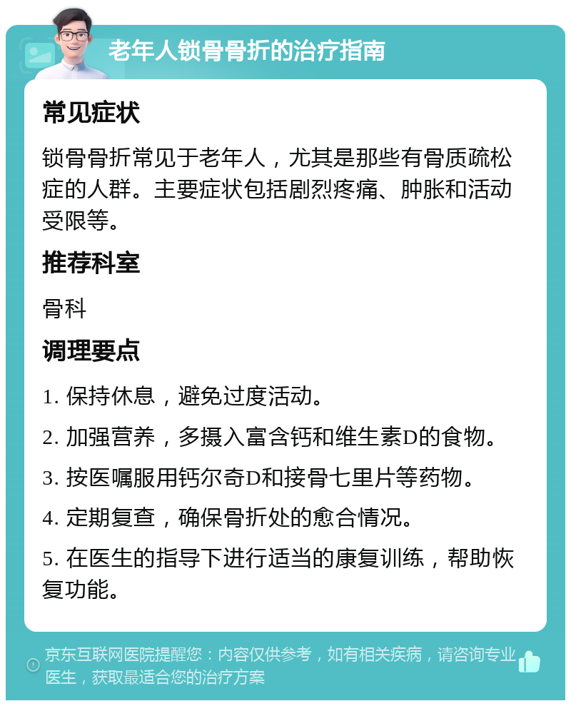 老年人锁骨骨折的治疗指南 常见症状 锁骨骨折常见于老年人，尤其是那些有骨质疏松症的人群。主要症状包括剧烈疼痛、肿胀和活动受限等。 推荐科室 骨科 调理要点 1. 保持休息，避免过度活动。 2. 加强营养，多摄入富含钙和维生素D的食物。 3. 按医嘱服用钙尔奇D和接骨七里片等药物。 4. 定期复查，确保骨折处的愈合情况。 5. 在医生的指导下进行适当的康复训练，帮助恢复功能。