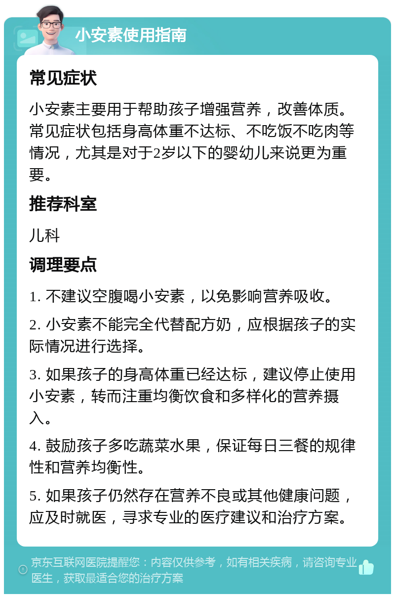 小安素使用指南 常见症状 小安素主要用于帮助孩子增强营养，改善体质。常见症状包括身高体重不达标、不吃饭不吃肉等情况，尤其是对于2岁以下的婴幼儿来说更为重要。 推荐科室 儿科 调理要点 1. 不建议空腹喝小安素，以免影响营养吸收。 2. 小安素不能完全代替配方奶，应根据孩子的实际情况进行选择。 3. 如果孩子的身高体重已经达标，建议停止使用小安素，转而注重均衡饮食和多样化的营养摄入。 4. 鼓励孩子多吃蔬菜水果，保证每日三餐的规律性和营养均衡性。 5. 如果孩子仍然存在营养不良或其他健康问题，应及时就医，寻求专业的医疗建议和治疗方案。