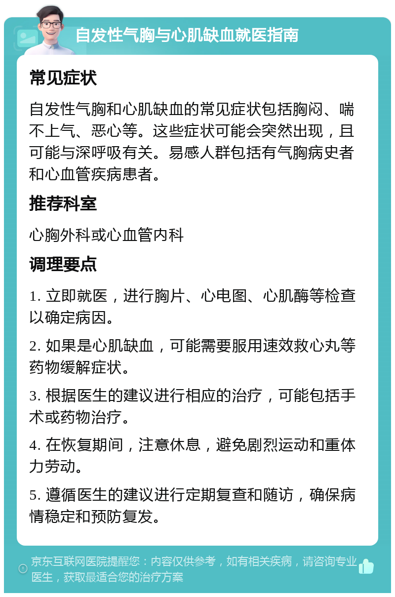 自发性气胸与心肌缺血就医指南 常见症状 自发性气胸和心肌缺血的常见症状包括胸闷、喘不上气、恶心等。这些症状可能会突然出现，且可能与深呼吸有关。易感人群包括有气胸病史者和心血管疾病患者。 推荐科室 心胸外科或心血管内科 调理要点 1. 立即就医，进行胸片、心电图、心肌酶等检查以确定病因。 2. 如果是心肌缺血，可能需要服用速效救心丸等药物缓解症状。 3. 根据医生的建议进行相应的治疗，可能包括手术或药物治疗。 4. 在恢复期间，注意休息，避免剧烈运动和重体力劳动。 5. 遵循医生的建议进行定期复查和随访，确保病情稳定和预防复发。