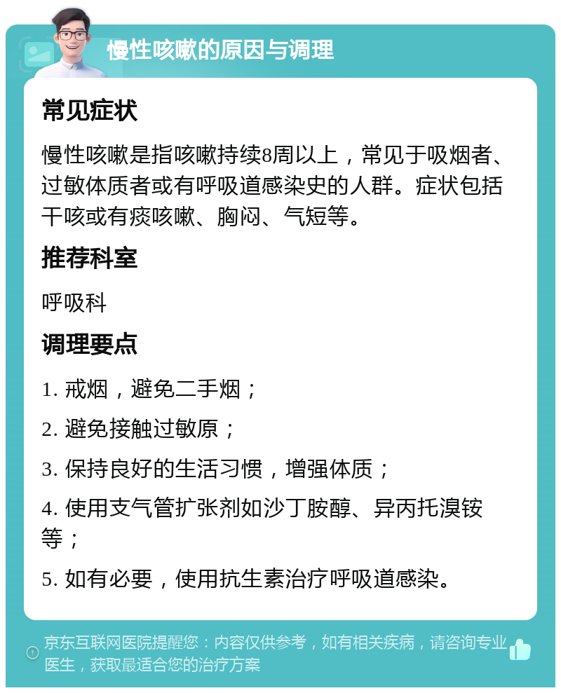 慢性咳嗽的原因与调理 常见症状 慢性咳嗽是指咳嗽持续8周以上，常见于吸烟者、过敏体质者或有呼吸道感染史的人群。症状包括干咳或有痰咳嗽、胸闷、气短等。 推荐科室 呼吸科 调理要点 1. 戒烟，避免二手烟； 2. 避免接触过敏原； 3. 保持良好的生活习惯，增强体质； 4. 使用支气管扩张剂如沙丁胺醇、异丙托溴铵等； 5. 如有必要，使用抗生素治疗呼吸道感染。