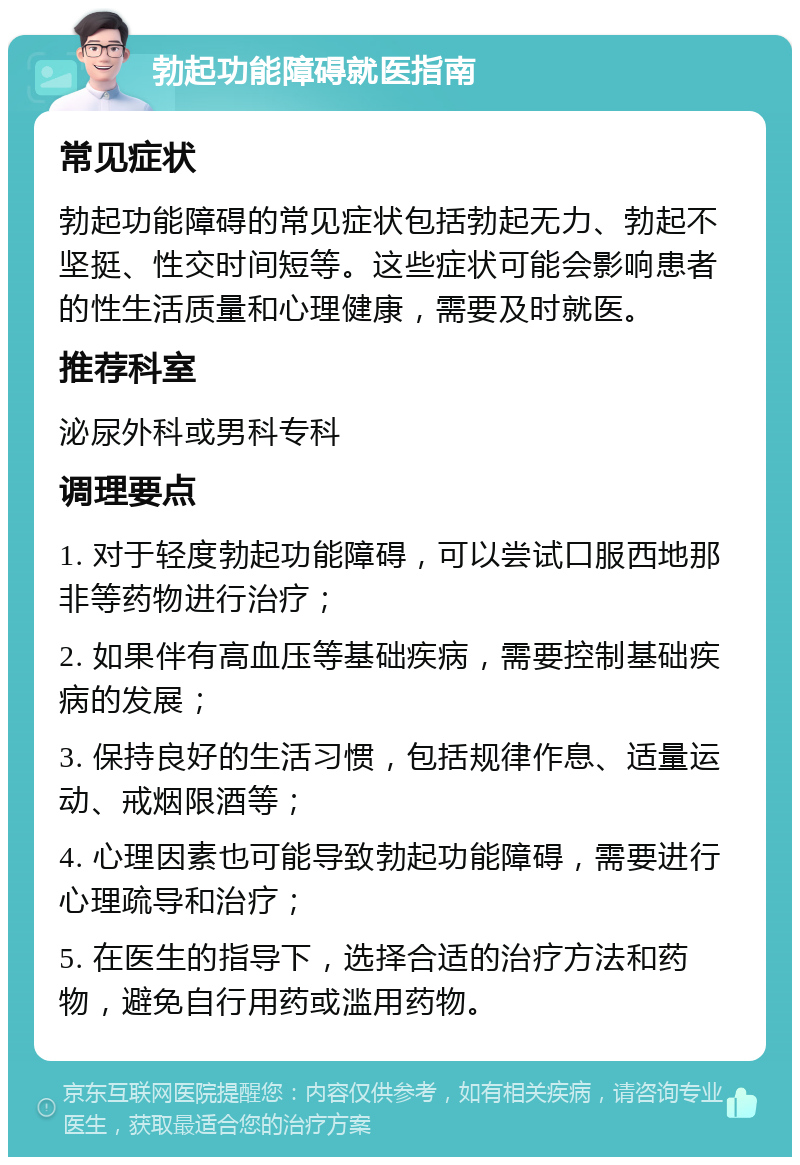 勃起功能障碍就医指南 常见症状 勃起功能障碍的常见症状包括勃起无力、勃起不坚挺、性交时间短等。这些症状可能会影响患者的性生活质量和心理健康，需要及时就医。 推荐科室 泌尿外科或男科专科 调理要点 1. 对于轻度勃起功能障碍，可以尝试口服西地那非等药物进行治疗； 2. 如果伴有高血压等基础疾病，需要控制基础疾病的发展； 3. 保持良好的生活习惯，包括规律作息、适量运动、戒烟限酒等； 4. 心理因素也可能导致勃起功能障碍，需要进行心理疏导和治疗； 5. 在医生的指导下，选择合适的治疗方法和药物，避免自行用药或滥用药物。