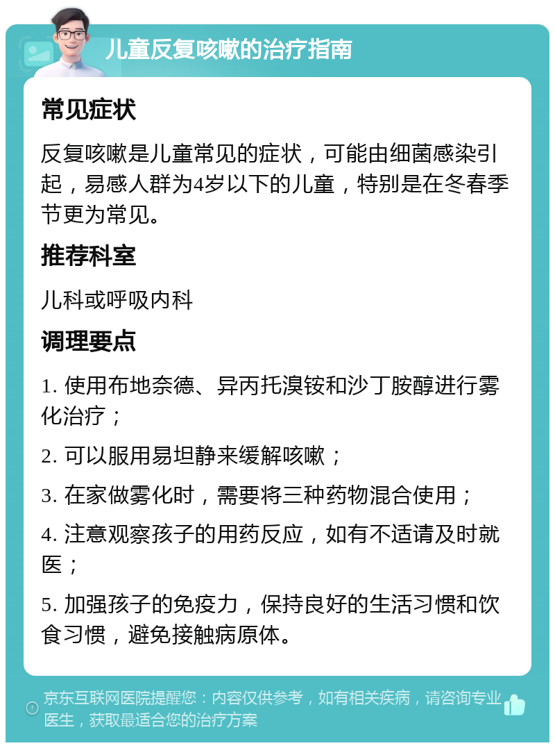 儿童反复咳嗽的治疗指南 常见症状 反复咳嗽是儿童常见的症状，可能由细菌感染引起，易感人群为4岁以下的儿童，特别是在冬春季节更为常见。 推荐科室 儿科或呼吸内科 调理要点 1. 使用布地奈德、异丙托溴铵和沙丁胺醇进行雾化治疗； 2. 可以服用易坦静来缓解咳嗽； 3. 在家做雾化时，需要将三种药物混合使用； 4. 注意观察孩子的用药反应，如有不适请及时就医； 5. 加强孩子的免疫力，保持良好的生活习惯和饮食习惯，避免接触病原体。