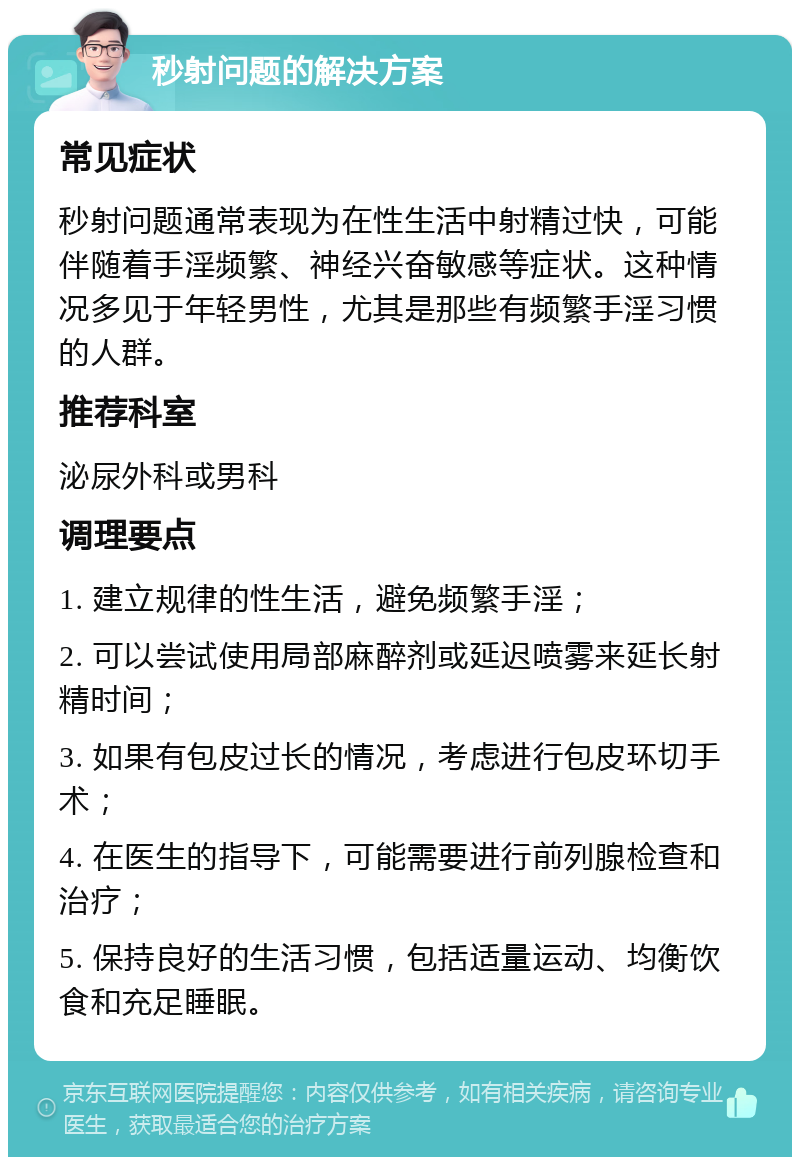 秒射问题的解决方案 常见症状 秒射问题通常表现为在性生活中射精过快，可能伴随着手淫频繁、神经兴奋敏感等症状。这种情况多见于年轻男性，尤其是那些有频繁手淫习惯的人群。 推荐科室 泌尿外科或男科 调理要点 1. 建立规律的性生活，避免频繁手淫； 2. 可以尝试使用局部麻醉剂或延迟喷雾来延长射精时间； 3. 如果有包皮过长的情况，考虑进行包皮环切手术； 4. 在医生的指导下，可能需要进行前列腺检查和治疗； 5. 保持良好的生活习惯，包括适量运动、均衡饮食和充足睡眠。