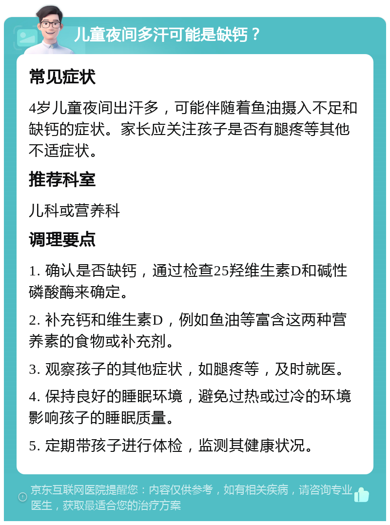 儿童夜间多汗可能是缺钙？ 常见症状 4岁儿童夜间出汗多，可能伴随着鱼油摄入不足和缺钙的症状。家长应关注孩子是否有腿疼等其他不适症状。 推荐科室 儿科或营养科 调理要点 1. 确认是否缺钙，通过检查25羟维生素D和碱性磷酸酶来确定。 2. 补充钙和维生素D，例如鱼油等富含这两种营养素的食物或补充剂。 3. 观察孩子的其他症状，如腿疼等，及时就医。 4. 保持良好的睡眠环境，避免过热或过冷的环境影响孩子的睡眠质量。 5. 定期带孩子进行体检，监测其健康状况。